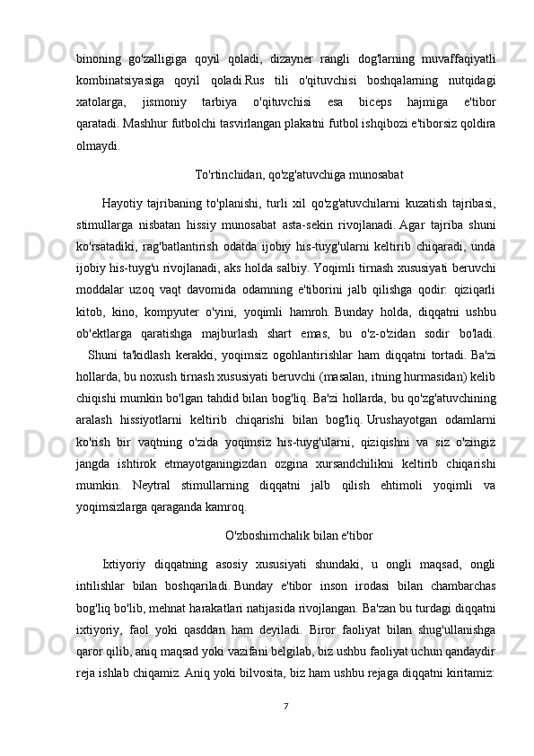 binoning   go'zalligiga   qoyil   qoladi,   dizayner   rangli   dog'larning   muvaffaqiyatli
kombinatsiyasiga   qoyil   qoladi.Rus   tili   o'qituvchisi   boshqalarning   nutqidagi
xatolarga,   jismoniy   tarbiya   o'qituvchisi   esa   biceps   hajmiga   e'tibor
qaratadi.   Mashhur futbolchi tasvirlangan plakatni futbol ishqibozi e'tiborsiz qoldira
olmaydi.
To'rtinchidan, qo'zg'atuvchiga munosabat
Hayotiy   tajribaning   to'planishi,   turli   xil   qo'zg'atuvchilarni   kuzatish   tajribasi,
stimullarga   nisbatan   hissiy   munosabat   asta-sekin   rivojlanadi.   Agar   tajriba   shuni
ko'rsatadiki,   rag'batlantirish   odatda   ijobiy   his-tuyg'ularni   keltirib   chiqaradi,   unda
ijobiy his-tuyg'u rivojlanadi, aks holda salbiy.   Yoqimli tirnash xususiyati beruvchi
moddalar   uzoq   vaqt   davomida   odamning   e'tiborini   jalb   qilishga   qodir:   qiziqarli
kitob,   kino,   kompyuter   o'yini,   yoqimli   hamroh.   Bunday   holda,   diqqatni   ushbu
ob'ektlarga   qaratishga   majburlash   shart   emas,   bu   o'z-o'zidan   sodir   bo'ladi.
      Shuni   ta'kidlash   kerakki,   yoqimsiz   ogohlantirishlar   ham   diqqatni   tortadi.   Ba'zi
hollarda, bu noxush tirnash xususiyati beruvchi (masalan, itning hurmasidan) kelib
chiqishi mumkin bo'lgan tahdid bilan bog'liq.   Ba'zi  hollarda, bu qo'zg'atuvchining
aralash   hissiyotlarni   keltirib   chiqarishi   bilan   bog'liq.   Urushayotgan   odamlarni
ko'rish   bir   vaqtning   o'zida   yoqimsiz   his-tuyg'ularni,   qiziqishni   va   siz   o'zingiz
jangda   ishtirok   etmayotganingizdan   ozgina   xursandchilikni   keltirib   chiqarishi
mumkin.   Neytral   stimullarning   diqqatni   jalb   qilish   ehtimoli   yoqimli   va
yoqimsizlarga qaraganda kamroq.
O'zboshimchalik bilan e'tibor
Ixtiyoriy   diqqatning   asosiy   xususiyati   shundaki,   u   ongli   maqsad,   ongli
intilishlar   bilan   boshqariladi.   Bunday   e'tibor   inson   irodasi   bilan   chambarchas
bog'liq bo'lib, mehnat harakatlari natijasida rivojlangan.   Ba'zan bu turdagi diqqatni
ixtiyoriy,   faol   yoki   qasddan   ham   deyiladi.   Biror   faoliyat   bilan   shug'ullanishga
qaror qilib, aniq maqsad yoki vazifani belgilab, biz ushbu faoliyat uchun qandaydir
reja ishlab chiqamiz.   Aniq yoki bilvosita, biz ham ushbu rejaga diqqatni kiritamiz:
7