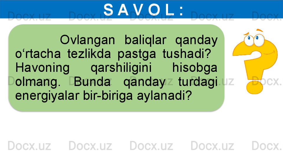   S A V O L :
          Ovlangan  baliqlar  qanday 
o‘rtacha  tezlikda  pastga  tushadi?   
Havoning  qarshiligini  hisobga 
olmang.  Bunda  qanday  turdagi 
energiyalar bir-biriga aylanadi?  