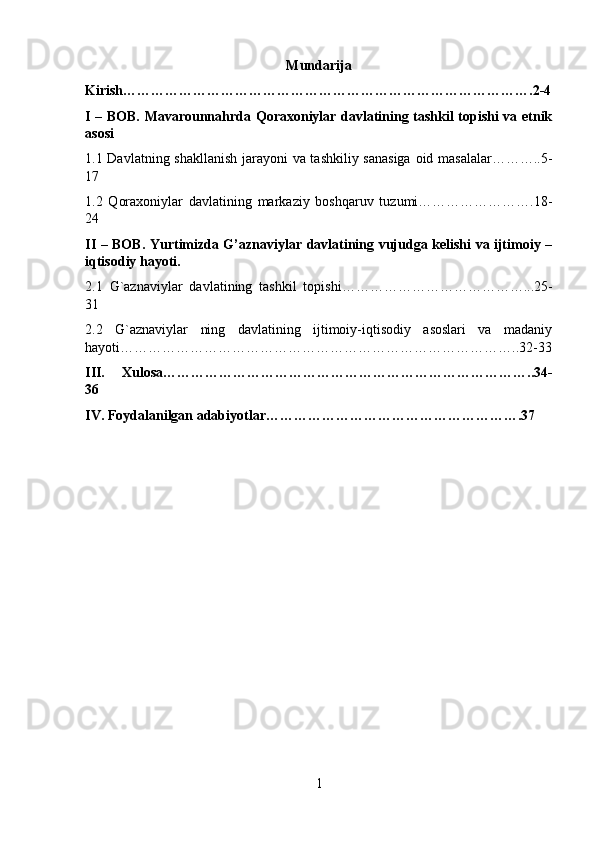 Mundarija
Kirish…………………………………………………………………………….2-4
I – BOB. Mavarounnahrda Qoraxoniylar davlatining tashkil topishi va etnik
asosi
1.1 Davlatning shakllanish jarayoni va tashkiliy sanasiga  oid masalalar………..5-
1 7
1.2   Qoraxoniylar   davlatining   markaziy   boshqaruv   tuzumi…………………….18-
24
II – BOB.   Yurtimizda G’aznaviylar davlatining vujudga kelishi va ijtimoiy –
iqtisodiy hayoti.
2.1   G`aznaviylar   davlatining   tashkil   topishi…………………………………...25-
31
2.2   G`aznaviylar   ning   davlatining   ijtimoiy-iqtisodiy   asoslari   va   madaniy
hayoti…………………………………………………………………………..32-33
III.   Xulosa……………………………………………………………………..34-
36
IV. Foydalanilgan adabiyotlar……………………………………………….37
1 