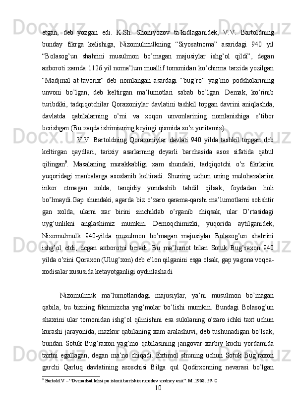 etgan,   deb   yozgan   edi.   K.Sh.   Shoniyozov   ta’kidlaganidek,   V.V.   Bartoldning
bunday   fikrga   kelishiga,   Nizomulmulkning   “Siyosatnoma”   asaridagi   940   yil
“Bolasog’un   shahrini   musulmon   bo’magan   majusiylar   ishg’ol   qildi”,   degan
axboroti xamda 1126 yil noma’lum muallif tomonidan ko’chirma tarzida yozilgan
“Madjmal   at-tavorix”   deb   nomlangan   asardagi   “bug’ro”   yag’mo   podsholarining
unvoni   bo’lgan,   deb   keltirgan   ma’lumotlari   sabab   bo’lgan.   Demak,   ko’rinib
turibdiki,   tadqiqotchilar   Qoraxoniylar   davlatini   tashkil   topgan   davrini   aniqlashda,
davlatda   qabilalarning   o’rni   va   xoqon   unvonlarining   nomlanishiga   e’tibor
berishgan (Bu xaqda ishimizning keyingi qismida so’z yuritamiz).
V.V.   Bartoldning   Qoraxoniylar   davlati   940   yilda   tashkil   topgan   deb
keltirgan   qaydlari,   tarixiy   asarlarning   deyarli   barchasida   asos   sifatida   qabul
qilingan 9
.   Masalaning   murakkabligi   xam   shundaki,   tadqiqotchi   o’z   fikrlarini
yuqoridagi   manbalarga   asoslanib   keltiradi.   Shuning   uchun   uning   mulohazalarini
inkor   etmagan   xolda,   tanqidiy   yondashib   tahdil   qilsak,   foydadan   holi
bo’lmaydi.Gap shundaki, agarda biz o’zaro qarama-qarshi  ma’lumotlarni solishtir
gan   xolda,   ularni   xar   birini   sinchiklab   o’rganib   chiqsak,   ular   O’rtasidagi
uyg’unlikni   anglashimiz   mumkin.   Demoqchimizki,   yuqorida   aytilganidek,
Nizomulmulk   940-yilda   musulmon   bo’magan   majusiylar   Bolasog’un   shahrini
ishg’ol   etdi,   degan   axborotni   beradi.   Bu   ma’lumot   bilan   Sotuk   Bug’raxon   940
yilda o’zini Qoraxon (Ulug’xon) deb e’lon qilganini esga olsak, gap yagona voqea-
xodisalar xususida ketayotganligi oydinlashadi. 
Nizomulmuk   ma’lumotlaridagi   majusiylar,   ya’ni   musulmon   bo’magan
qabila,   bu   bizning   fikrimizcha   yag’molar   bo’lishi   mumkin.   Bundagi   Bolasog’un
shaxrini   ular   tomonidan  ishg’ol  qilinishini  esa  sulolaning   o’zaro  ichki  taxt  uchun
kurashi  jarayonida, mazkur qabilaning xam aralashuvi, deb tushunadigan bo’lsak,
bundan   Sotuk   Bug’raxon   yag’mo   qabilasining   jangovar   xarbiy   kuchi   yordamida
taxtni   egallagan,   degan   ma’no   chiqadi.   Extimol   shuning   uchun   Sotuk   Bug’raxon
garchi   Qarluq   davlatining   asoschisi   Bilga   qul   Qodirxonning   nevarasi   bo’lgan
9
  Bartold.V – “Dvenadsat leksi po istorii turetskix narodov sredney azii”. M:.1968. 59-C
10 