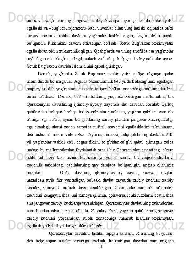 bo’lsada,   yag’molarning   jangovar   xarbiy   kuchiga   tayangan   xolda   xokimiyatni
egallashi va «bug’ro», «qoraxon» kabi unvonlar bilan ulug’lanishi oqibatida ba’zi
tarixiy   asarlarda   ushbu   davlatni   yag’molar   tashkil   etgan,   degan   fikrlar   paydo
bo’lgandir.   Fikrimizni   davom   ettiradigan   bo’lsak,   Sotuk   Bug’raxon   xokimiyatni
egallashdan oldin xukmronlik qilgan. Qoshg’arda va uning atrofiida esa yag’molar
joylashgan edi. Yag’mo, chigil, xalach va boshqa ko’pgina turkiy qabilalar aynan
Sotuk Bug’raxon davrida islom dinini qabul qilishgan. 
Demak,   yag’molar   Sotuk   Bug’raxon   xokimiyatni   qo’lga   olgunga   qadar
islom dinida bo’maganlar. Agarda Nizomulmulk 940 yilda Bolasag’unni egallagan
majusiylar,   deb   yag’molarni   nazarda   to’tgan   bo’lsa,   yuqoridagi   ma’lumotlar   bir-
birini   to’ldiradi.   Demak,   V.V.   Bartoldning   yuqorida   keltirgan   ma’lumotini,   biz
Qoraxoniylar   davlatining   ijtimoiy-siyosiy   xayotida   shu   davrdan   boshlab   Qarluq
qabilasidan   tashqari   boshqa   turkiy   qabilalar   jumladan,   yag’mo   qabilasi   xam   o’z
o’rniga   ega   bo’lib,   aynan   bu   qabilaning   xarbiy   jihatdan   jangovar   kuch-qudratga
ega   ekanligi,   ularni   xoqon   saroyida   nufuzli   mavqeini   egallashlarini   ta’minlagan,
deb  tushunishimiz   mumkin   ekan.   Aytmoqchimizki,  tadqiqotchining   davlatni   940-
yil   yag’molar   tashkil   etdi,   degan   fikrini   to’g’ridan-to’g’ri   qabul   qilmagan   xolda
undagi bu ma’lumotlardan foydalanish orqali biz Qoraxoniylar  davlatidagi  o’zaro
ichki   sulolaviy   taxt   uchun   kurashlar   jarayonini   xamda   bu   voqea-xodisalarda
xoqonlik   tarkibidagi   qabilalarning   qay   darajada   bo’lganligini   anglab   olishimiz
mumkin. O’sha   davrning   ijtimoiy-siyosiy   xayoti,   ruxiyati   nuqtai-
nazaridan   turib   fikr   yuritadigan   bo’lsak,   davlat   xayotida   xarbiy   kuchlar,   xarbiy
kishilar,   nixoyatda   nufuzli   doyra   xisoblangan.   Xukmdorlar   xam   o’z   saltanatini
xududini kengaytirishda, uni ximoya qilishla, qolaversa, ichki nizolarni bostirishda
shu jangovar xarbiy kuchlarga tayanishgan. Qoraxoniylar davlatining xukmdorlari
xam   bundan   istisno   emas,   albatta.   Shunday   ekan,   yag’mo   qabilasining   jangovar
xarbiy   kuchlari   yordamidan   sulola   xonadoniga   mansub   kishilar   xokimiyatni
egallash yo’lida foydalanganliklari tabiydir.
Qoraxoniylar   davlatini   tashkil   topgan   sanasini   X   asrning   90-yillari,
deb   belgilangan   asarlar   xususiga   kyelsak,   ko’rsatilgan   davrdan   xam   anglash
11 