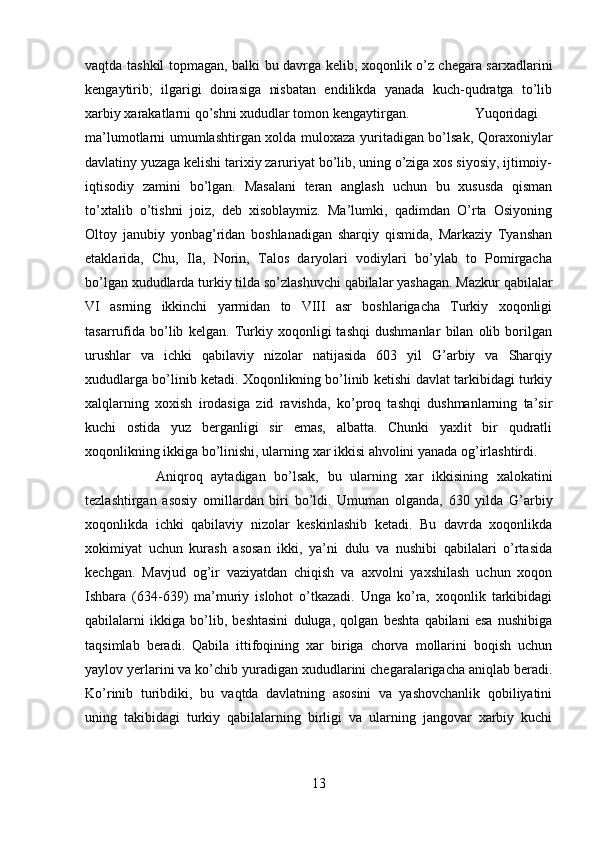 vaqtda tashkil topmagan, balki bu davrga kelib, xoqonlik o’z chegara sarxadlarini
kengaytirib;   ilgarigi   doirasiga   nisbatan   endilikda   yanada   kuch-qudratga   to’lib
xarbiy xarakatlarni qo’shni xududlar tomon kengaytirgan. Yuqoridagi
ma’lumotlarni umumlashtirgan xolda muloxaza yuritadigan bo’lsak, Qoraxoniylar
davlatiny yuzaga kelishi tarixiy zaruriyat bo’lib, uning o’ziga xos siyosiy, ijtimoiy-
iqtisodiy   zamini   bo’lgan.   Masalani   teran   anglash   uchun   bu   xususda   qisman
to’xtalib   o’tishni   joiz,   deb   xisoblaymiz.   Ma’lumki,   qadimdan   O’rta   Osiyoning
Oltoy   janubiy   yonbag’ridan   boshlanadigan   sharqiy   qismida,   Markaziy   Tyanshan
etaklarida,   Chu,   Ila,   Norin,   Talos   daryolari   vodiylari   bo’ylab   to   Pomirgacha
bo’lgan xududlarda turkiy tilda so’zlashuvchi qabilalar yashagan. Mazkur qabilalar
VI   asrning   ikkinchi   yarmidan   to   VIII   asr   boshlarigacha   Turkiy   xoqonligi
tasarrufida   bo’lib   kelgan.   Turkiy   xoqonligi   tashqi   dushmanlar   bilan   olib   borilgan
urushlar   va   ichki   qabilaviy   nizolar   natijasida   603   yil   G’arbiy   va   Sharqiy
xududlarga bo’linib ketadi. Xoqonlikning bo’linib ketishi davlat tarkibidagi turkiy
xalqlarning   xoxish   irodasiga   zid   ravishda,   ko’proq   tashqi   dushmanlarning   ta’sir
kuchi   ostida   yuz   berganligi   sir   emas,   albatta.   Chunki   yaxlit   bir   qudratli
xoqonlikning ikkiga bo’linishi, ularning xar ikkisi ahvolini yanada og’irlashtirdi. 
Aniqroq   aytadigan   bo’lsak,   bu   ularning   xar   ikkisining   xalokatini
tezlashtirgan   asosiy   omillardan   biri   bo’ldi.   Umuman   olganda,   630   yilda   G’arbiy
xoqonlikda   ichki   qabilaviy   nizolar   keskinlashib   ketadi.   Bu   davrda   xoqonlikda
xokimiyat   uchun   kurash   asosan   ikki,   ya’ni   dulu   va   nushibi   qabilalari   o’rtasida
kechgan.   Mavjud   og’ir   vaziyatdan   chiqish   va   axvolni   yaxshilash   uchun   xoqon
Ishbara   (634-639)   ma’muriy   islohot   o’tkazadi.   Unga   ko’ra,   xoqonlik   tarkibidagi
qabilalarni   ikkiga   bo’lib,   beshtasini   duluga,   qolgan   beshta   qabilani   esa   nushibiga
taqsimlab   beradi.   Qabila   ittifoqining   xar   biriga   chorva   mollarini   boqish   uchun
yaylov yerlarini va ko’chib yuradigan xududlarini chegaralarigacha aniqlab beradi.
Ko’rinib   turibdiki,   bu   vaqtda   davlatning   asosini   va   yashovchanlik   qobiliyatini
uning   takibidagi   turkiy   qabilalarning   birligi   va   ularning   jangovar   xarbiy   kuchi
13 