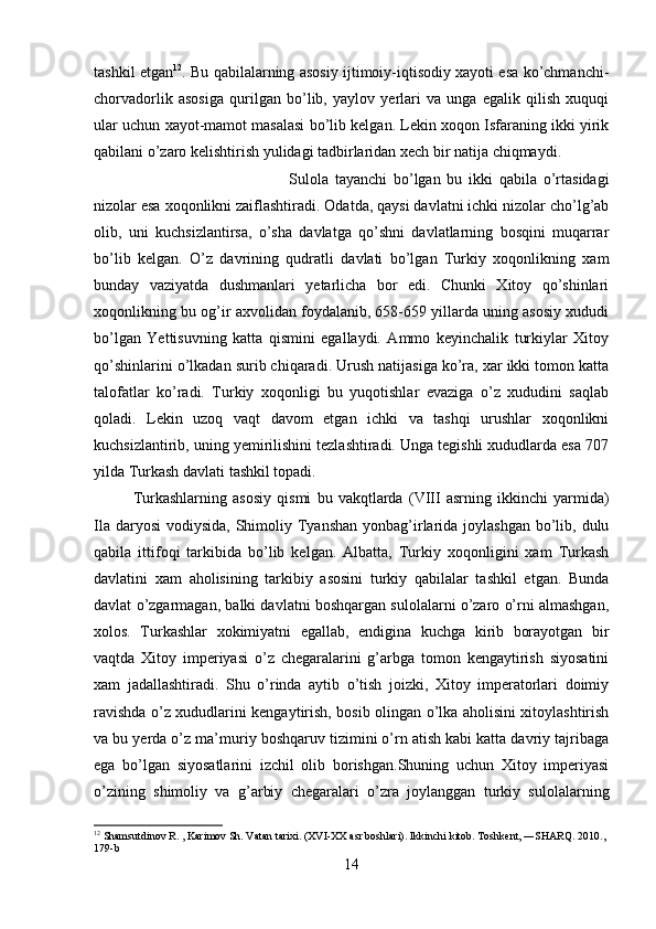 tashkil etgan 12
. Bu qabilalarning asosiy ijtimoiy-iqtisodiy xayoti esa ko’chmanchi-
chorvadorlik   asosiga   qurilgan   bo’lib,   yaylov   yerlari   va   unga   egalik   qilish   xuquqi
ular uchun xayot-mamot masalasi bo’lib kelgan. Lekin xoqon Isfaraning ikki yirik
qabilani o’zaro kelishtirish yulidagi tadbirlaridan xech bir natija chiqmaydi. 
Sulola   tayanchi   bo’lgan   bu   ikki   qabila   o’rtasidagi
nizolar esa xoqonlikni zaiflashtiradi. Odatda, qaysi davlatni ichki nizolar cho’lg’ab
olib,   uni   kuchsizlantirsa,   o’sha   davlatga   qo’shni   davlatlarning   bosqini   muqarrar
bo’lib   kelgan.   O’z   davrining   qudratli   davlati   bo’lgan   Turkiy   xoqonlikning   xam
bunday   vaziyatda   dushmanlari   yetarlicha   bor   edi.   Chunki   Xitoy   qo’shinlari
xoqonlikning bu og’ir axvolidan foydalanib, 658-659 yillarda uning asosiy xududi
bo’lgan   Yettisuvning   katta   qismini   egallaydi.   Ammo   keyinchalik   turkiylar   Xitoy
qo’shinlarini o’lkadan surib chiqaradi. Urush natijasiga ko’ra, xar ikki tomon katta
talofatlar   ko’radi.   Turkiy   xoqonligi   bu   yuqotishlar   evaziga   o’z   xududini   saqlab
qoladi.   Lekin   uzoq   vaqt   davom   etgan   ichki   va   tashqi   urushlar   xoqonlikni
kuchsizlantirib, uning yemirilishini tezlashtiradi. Unga tegishli xududlarda esa 707
yilda Turkash davlati tashkil topadi. 
Turkashlarning   asosiy   qismi   bu   vakqtlarda   (VIII   asrning   ikkinchi   yarmida)
Ila daryosi  vodiysida, Shimoliy Tyanshan  yonbag’irlarida joylashgan  bo’lib, dulu
qabila   ittifoqi   tarkibida   bo’lib   kelgan.   Albatta,   Turkiy   xoqonligini   xam   Turkash
davlatini   xam   aholisining   tarkibiy   asosini   turkiy   qabilalar   tashkil   etgan.   Bunda
davlat o’zgarmagan, balki davlatni boshqargan sulolalarni o’zaro o’rni almashgan,
xolos.   Turkashlar   xokimiyatni   egallab,   endigina   kuchga   kirib   borayotgan   bir
vaqtda   Xitoy   imperiyasi   o’z   chegaralarini   g’arbga   tomon   kengaytirish   siyosatini
xam   jadallashtiradi.   Shu   o’rinda   aytib   o’tish   joizki,   Xitoy   imperatorlari   doimiy
ravishda o’z xududlarini kengaytirish, bosib olingan o’lka aholisini xitoylashtirish
va bu yerda o’z ma’muriy boshqaruv tizimini o’rn atish kabi katta davriy tajribaga
ega   bo’lgan   siyosatlarini   izchil   olib   borishgan.Shuning   uchun   Xitoy   imperiyasi
o’zining   shimoliy   va   g’arbiy   chegaralari   o’zra   joylanggan   turkiy   sulolalarning
12
  Shamsutdinov R. , Karimov Sh. Vatan tarixi. (XVI-XX asr boshlari). Ikkinchi kitob. Toshkent, ―SHARQ. 2010., 
179-b
14 