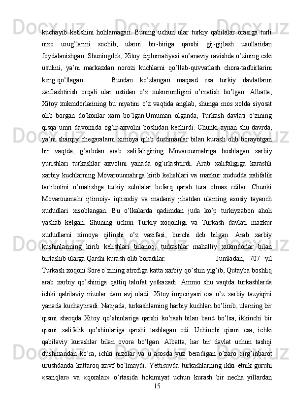 kuchayib   ketishini   hohlamagan.   Buning   uchun   ular   turkiy   qabilalar   orasiga   turli
nizo   urug’larini   sochib,   ularni   bir-biriga   qarshi   gij-gijlash   usullaridan
foydalanishgan. Shuningdek, Xitoy diplomatiyasi an’anaviy ravishda o’zining eski
usulini,   ya’ni   markazdan   norozi   kuchlarni   qo’llab-quvvatlash   chora-tadbirlarini
keng qo’llagan. Bundan   ko’zlangan   maqsad   esa   turkiy   davlatlarni
zaiflashtirish   orqali   ular   ustidan   o’z   xukmronligini   o’rnatish   bo’lgan.   Albatta,
Xitoy   xukmdorlarining   bu   niyatini   o’z   vaqtida   anglab,   shunga   mos   xolda   siyosat
olib   borgan   do’konlar   xam   bo’lgan.Umuman   olganda,   Turkash   davlati   o’zining
qisqa   umri   davomida   og’ir   axvolni   boshidan   kechirdi.   Chunki   aynan   shu   davrda,
ya’ni   sharqiy   chegaralarni   ximoya  qilib   dushmanlar   bilan   kurash   olib  borayotgan
bir   vaqtda,   g’arbdan   arab   xalifaligining   Movarounnahrga   boshlagan   xarbiy
yurishlari   turkashlar   axvolini   yanada   og’irlashtirdi.   Arab   xalifaligiga   karashli
xarbiy  kuchlarning  Movarounnahrga  kirib  kelishlari   va  mazkur   xududda  xalifalik
tartibotini   o’rnatishga   turkiy   sulolalar   befarq   qarab   tura   olmas   edilar.   Chunki
Movarounnahr   ijtimoiy-   iqtisodiy   va   madaniy   jihatdan   ularning   asosiy   tayanch
xududlari   xisoblangan.   Bu   o’lkalarda   qadimdan   juda   ko’p   turkiyzabon   aholi
yashab   kelgan.   Shuning   uchun   Turkiy   xoqonligi   va   Turkash   davlati   mazkur
xududlarni   ximoya   qilinshi   o’z   vazifasi,   burchi   deb   bilgan.   Arab   xarbiy
kushinlarining   kirib   kelishlari   bilanoq,   turkashlar   mahalliy   xukmdorlar   bilan
birlashib ularga Qarshi kurash olib boradilar.  Jumladan,   707   yil
Turkash xoqoni Sore o’zining atrofiga katta xarbiy qo’shin yig’ib, Qutayba boshliq
arab   xarbiy   qo’shiniga   qattiq   talofat   yetkazadi.   Ammo   shu   vaqtda   turkashlarda
ichki   qabilaviy   nizolar   dam   avj   oladi.   Xitoy   imperiyasi   esa   o’z   xarbiy   tazyiqini
yanada kuchaytiradi. Natijada, turkashlarning harbiy kuchlari bo’linib, ularning bir
qismi   sharqda   Xitoy   qo’shinlariga   qarshi   ko’rash   bilan   band   bo’lsa,   ikkinchi   bir
qismi   xalifalik   qo’shinlariga   qarshi   tashlagan   edi.   Uchinchi   qismi   esa,   ichki
qabilaviy   kurashlar   bilan   ovora   bo’lgan.   Albatta,   har   bir   davlat   uchun   tashqi
dushmandan   ko’ra,   ichki   nizolar   va   u   asosda   yuz   beradigan   o’zaro   qirg’inbarot
urushdanda   kattaroq   xavf   bo’lmaydi.   Yettisuvda   turkashlarning   ikki   etnik   guruhi
«sariqlar»   va   «qoralar»   o’rtasida   hokimiyat   uchun   kurash   bir   necha   yillardan
15 