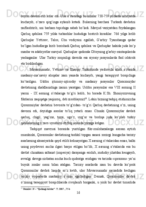 buyon davom etib kelar edi. Ular o’rtasidagi bu nizolar 738-759 yildarda nihoyatda
kuchayib,   o’zaro   qirg’inga   aylanib   ketadi.   Bularning   barchasi   Turkash   davlatini
zaiflashtirib, uni barham topishiga sabab bo’ladi. Mavjud vaziyatdan foydalangan
Qarluq   qabilasi   759   yilda   turkashlar   hududiga   bostirib   kiradilar.   766   yilga   kelib
Qarluqlar   Yettisuv,   Talos,   Chu   vodiysini   egallab,   G’arbiy   Tyanshanga   qadar
bo’lgan hududlarga kirib borishadi.Qarluq qabilasi va Qarluqdar hakida juda ko’p
manba va adabiyotlar mavjud. Qarluqliar qadimda Oltoyning g’arbiy mintaqalarida
yashaganlar.   Ular   Turkiy   xoqonligi   davrida   esa   siyosiy   jarayonlarda   faol   ishtirok
eta boshlashgan. 
Movarounnahr,   Yettisuv   va   Sharqiy   Turkistonda   yashovchi   aholi   o’rtasida
madaniy-ma’naviy   aloqalar   xam   yanada   kuchayib,   yangi   taraqqiyot   bosqichiga
ko’tarilgan.   Ushbu   ijtimoiy-iqtisodiy   va   madaniy   jarayonlar   Qoraxoniylar
davlatining   shakllanishiga   zamin   yaratgan.   Ushbu   jarayonlar   esa   VIII   asrning   II
yarmi   -   IX   asrning   o’rtalariga   to’g’ri   kelib,   bu   borada   K.Sh.   Shoniyozovning
fikrlarini xaqiqatga yaqinroq, deb xisoblaymiz 13
. Lekin bizning tadqiq etishimizcha
Qoraxoniylar   davlatini   bevosita   to’g’ridan-   to’g’ri   Qarluq   davlatining   o’zi,   uning
davomi   edi,   deyishga   asoslar   to’liq   yetarli   emas.   Chunki   Qoraxoniylar   davlati
qarluq,   chigil,   yag’mo,   tuxsi,   ugo’z,   uyg’ur   va   boshqa   juda   ko’plab   turkiy
qabilalarning o’zaro uyushuvi-ittifoqi asosida yuzaga kelgan. 
Tadqiqot   mavzusi   borasida   yuritilgan   fikr-mulohazalarga   asosan   aytish
mumkinki, Qoraxonilar davlatining tashkil topgan sanasi xozirgi kungacha tarixiy
asarlarning aksariyatida qayd etilib kelinayotgan X asrning o’rtalaridan emas, balki
uning   poydevori   ancha   ilgari   barpo   etilgan   bo’lib,   X   asrning   o’rtalarida   esa   bu
davlat chinakam saltanat (imperiya) darajasiga erishib, xududiy jihatdan kengayib,
avvalgi davrga nisbatan ancha kuch-qudratga erishgan va tarixda «qoraxon» ya’ni
buyuk   xonlar   nomi   bilan   atalgan.   Tarixiy   asarlarda   xam   bu   davrda   ko’prok
Qoraxoniilar   davlati   haqida   so’z   ketib,   ular   Movarounnahr   sarxadida   kechgan
tarixiy   voqealarda   markaziy   o’rinni   egallashgan.   Demak,   Qoraxoniilar   davlati
o’zining   taraqqiyot   bosqichlarida   rivojlanib   borganki,   u   yirik   bir   davlat   timsolida
13
 Gumilev. N – “Qadimgi turklar”. T:.2007 ., 75-b
16 