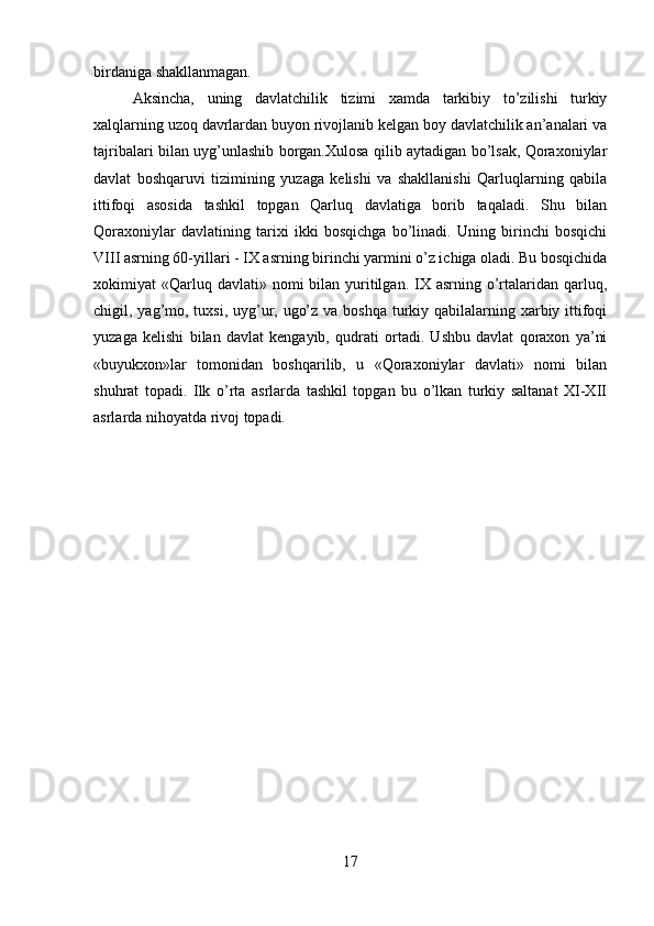 birdaniga shakllanmagan. 
Aksincha,   uning   davlatchilik   tizimi   xamda   tarkibiy   to’zilishi   turkiy
xalqlarning uzoq davrlardan buyon rivojlanib kelgan boy davlatchilik an’analari va
tajribalari bilan uyg’unlashib borgan.Xulosa qilib aytadigan bo’lsak, Qoraxoniylar
davlat   boshqaruvi   tizimining   yuzaga   kelishi   va   shakllanishi   Qarluqlarning   qabila
ittifoqi   asosida   tashkil   topgan   Qarluq   davlatiga   borib   taqaladi.   Shu   bilan
Qoraxoniylar   davlatining   tarixi   ikki   bosqichga   bo’linadi.   Uning   birinchi   bosqichi
VIII asrning 60-yillari - IX asrning birinchi yarmini o’z ichiga oladi. Bu bosqichida
xokimiyat  «Qarluq davlati»  nomi  bilan  yuritilgan.  IX  asrning  o’rtalaridan  qarluq,
chigil, yag’mo, tuxsi, uyg’ur, ugo’z va boshqa turkiy qabilalarning xarbiy ittifoqi
yuzaga   kelishi   bilan   davlat   kengayib,   qudrati   ortadi.   Ushbu   davlat   qoraxon   ya’ni
«buyukxon»lar   tomonidan   boshqarilib,   u   «Qoraxoniylar   davlati»   nomi   bilan
shuhrat   topadi.   Ilk   o’rta   asrlarda   tashkil   topgan   bu   o’lkan   turkiy   saltanat   XI-XII
asrlarda nihoyatda rivoj topadi.
17 