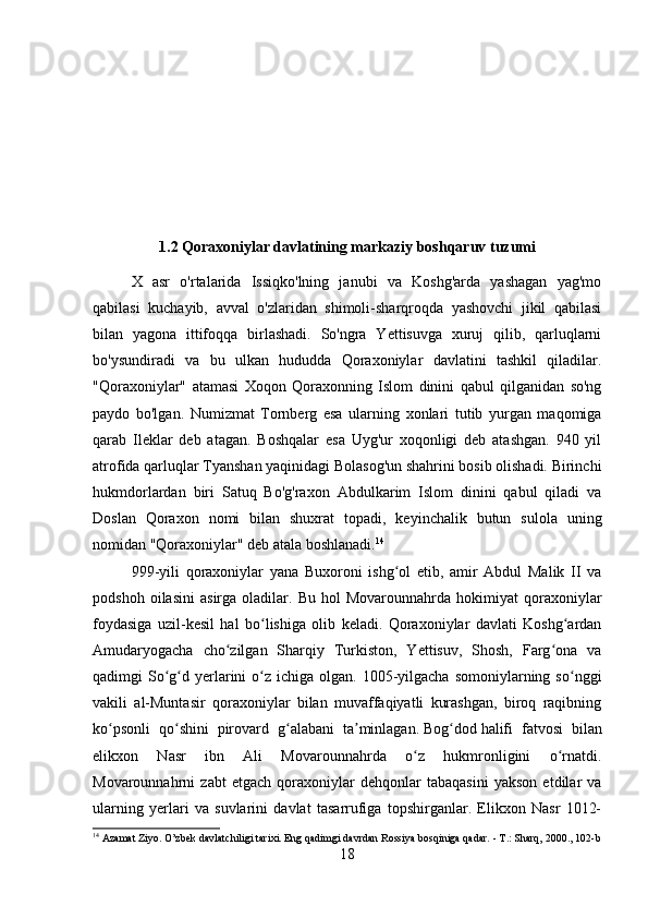 1.2 Qoraxoniylar davlatining markaziy boshqaruv tuzumi
X   asr   o'rtalarida   Issiqko'lning   janubi   va   Koshg'arda   yashagan   yag'mo
qabilasi   kuchayib,   avval   o'zlaridan   shimoli-sharqroqda   yashovchi   jikil   qabilasi
bilan   yagona   ittifoqqa   birlashadi.   So'ngra   Yettisuvga   xuruj   qilib,   qarluqlarni
bo'ysundiradi   va   bu   ulkan   hududda   Qoraxoniylar   davlatini   tashkil   qiladilar.
"Qoraxoniylar"   atamasi   Xoqon   Qoraxonning   Islom   dinini   qabul   qilganidan   so'ng
paydo   bo'lgan.   Numizmat   Tornberg   esa   ularning   xonlari   tutib   yurgan   maqomiga
qarab   Ileklar   deb   atagan.   Boshqalar   esa   Uyg'ur   xoqonligi   deb   atashgan.   940   yil
atrofida qarluqlar Tyanshan yaqinidagi Bolasog'un shahrini bosib olishadi. Birinchi
hukmdorlardan   biri   Satuq   Bo'g'raxon   Abdulkarim   Islom   dinini   qabul   qiladi   va
Doslan   Qoraxon   nomi   bilan   shuxrat   topadi,   keyinchalik   butun   sulola   uning
nomidan "Qoraxoniylar" deb atala boshlanadi. 14
999-yili   qoraxoniylar   yana   Buxoroni   ishg ol   etib,   amir   Abdul   Malik   II   vaʻ
podshoh   oilasini   asirga  oladilar.   Bu   hol   Movarounnahrda   hokimiyat   qoraxoniylar
foydasiga   uzil-kesil   hal   bo lishiga   olib   keladi.   Qoraxoniylar   davlati   Koshg ardan	
ʻ ʻ
Amudaryogacha   cho zilgan   Sharqiy   Turkiston,   Yettisuv,   Shosh,   Farg ona   va	
ʻ ʻ
qadimgi  So g d  yerlarini  o z  ichiga olgan.  1005-yilgacha  somoniylarning  so nggi	
ʻ ʻ ʻ ʻ
vakili   al-Muntasir   qoraxoniylar   bilan   muvaffaqiyatli   kurashgan,   biroq   raqibning
ko psonli   qo shini   pirovard   g alabani   ta minlagan.	
ʻ ʻ ʻ ʼ   Bog dod	ʻ   halifi   fatvosi   bilan
elikxon   Nasr   ibn   Ali   Movarounnahrda   o z   hukmronligini   o rnatdi.	
ʻ ʻ
Movarounnahrni   zabt   etgach   qoraxoniylar   dehqonlar   tabaqasini   yakson   etdilar   va
ularning   yerlari   va   suvlarini   davlat   tasarrufiga   topshirganlar.   Elikxon   Nasr   1012-
14
 Azamat Ziyo. O’zbek davlatchiligi tarixi. Eng qadimgi davrdan Rossiya bosqiniga qadar. - T.: Sharq, 2000. , 102-b
18 