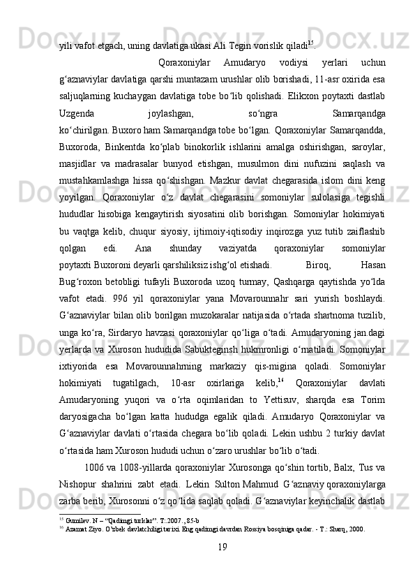 yili vafot etgach, uning davlatiga ukasi Ali Tegin vorislik qiladi 15
. 
Qoraxoniylar   Amudaryo   vodiysi   yerlari   uchun
g aznaviylar davlatiga qarshi muntazam urushlar olib borishadi, 11-asr oxirida esaʻ
saljuqlarning  kuchaygan   davlatiga   tobe   bo lib   qolishadi.   Elikxon  poytaxti   dastlab	
ʻ
Uzgenda   joylashgan,   so ngra   Samarqandga	
ʻ
ko chirilgan.	
ʻ   Buxoro   ham   Samarqandga   tobe bo lgan.  Qoraxoniylar  Samarqandda,	ʻ
Buxoroda,   Binkentda   ko plab   binokorlik   ishlarini   amalga   oshirishgan,   saroylar,	
ʻ
masjidlar   va   madrasalar   bunyod   etishgan,   musulmon   dini   nufuzini   saqlash   va
mustahkamlashga   hissa   qo shishgan.   Mazkur   davlat   chegarasida   islom   dini   keng
ʻ
yoyilgan.   Qoraxoniylar   o z   davlat   chegarasini   somoniylar   sulolasiga   tegishli
ʻ
hududlar   hisobiga   kengaytirish   siyosatini   olib   borishgan.   Somoniylar   hokimiyati
bu   vaqtga   kelib,   chuqur   siyosiy,   ijtimoiy-iqtisodiy   inqirozga   yuz   tutib   zaiflashib
qolgan   edi.   Ana   shunday   vaziyatda   qoraxoniylar   somoniylar
poytaxti   Buxoroni   deyarli qarshiliksiz ishg ol etishadi.	
ʻ Biroq,   Hasan
Bug roxon   betobligi   tufayli   Buxoroda   uzoq   turmay,   Qashqarga   qaytishda   yo lda	
ʻ ʻ
vafot   etadi.   996   yil   qoraxoniylar   yana   Movarounnahr   sari   yurish   boshlaydi.
G aznaviylar bilan olib borilgan muzokaralar natijasida o rtada shartnoma tuzilib,	
ʻ ʻ
unga  ko ra,  Sirdaryo   havzasi   qoraxoniylar   qo liga  o tadi.  Amudaryoning  jan.dagi	
ʻ ʻ ʻ
yerlarda   va   Xuroson   hududida   Sabukteginsh   hukmronligi   o rnatiladi.   Somoniylar	
ʻ
ixtiyorida   esa   Movarounnahrning   markaziy   qis-migina   qoladi.   Somoniylar
hokimiyati   tugatilgach,   10-asr   oxirlariga   kelib, 16
  Qoraxoniylar   davlati
Amudaryoning   yuqori   va   o rta   oqimlaridan   to   Yettisuv,   sharqda   esa   Torim	
ʻ
daryosigacha   bo lgan   katta   hududga   egalik   qiladi.   Amudaryo   Qoraxoniylar   va	
ʻ
G aznaviylar   davlati   o rtasida   chegara   bo lib   qoladi.   Lekin   ushbu   2   turkiy   davlat	
ʻ ʻ ʻ
o rtasida ham Xuroson hududi uchun o zaro urushlar bo lib o tadi. 
ʻ ʻ ʻ ʻ
1006 va 1008-yillarda qoraxoniylar Xurosonga qo shin tortib, Balx, Tus va	
ʻ
Nishopur   shahrini   zabt   etadi.   Lekin   Sulton   Mahmud   G aznaviy
ʻ   qoraxoniylarga
zarba berib, Xurosonni o z qo lida saqlab qoladi. G aznaviylar keyinchalik dastlab	
ʻ ʻ ʻ
15
 Gumilev. N – “Qadimgi turklar”. T:.2007 ., 85-b
16
 Azamat Ziyo. O’zbek davlatchiligi tarixi. Eng qadimgi davrdan Rossiya bosqiniga qadar. - T.: Sharq, 2000. 
19 