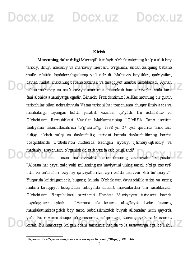 Kirish
Mavzuning dolzarbligi  Mustaqillik tufayli о’zbek xalqining kо’p asrlik boy
tarixiy,   ilmiy,   madaniy   va   ma‘naviy   merosini   о’rganish,   undan   xalqning   bebaho
mulki   sifatida   foydalanishga   keng   yо’l   ochildi.   Ma‘naviy   boyliklar,   qadriyatlar,
davlat, millat, shaxsning bebaho xazinasi va taraqqiyot manbai hisoblanadi. Aynan
ushbu   ma‘naviy   va   mafkuraviy   asosni   mustahkamlash   hamda   rivojlanishda   tarix
fani alohida ahamiyatga egadir. Birinchi Prezidentimiz I.A.Karimovning bir guruh
tarixchilar bilan uchrashuvida Vatan tarixini har tomonlama chuqur ilmiy asos va
manbalarga   tayangan   holda   yaratish   vazifasi   qo’yildi.   Bu   uchrashuv   va
O’zbekiston   Respublikasi   Vazirlar   Mahkamasining   “O’zRFA   Tarix   instituti
faoliyatini   takomillashtirish   to’g’risida”gi   1998   yil   27   iyul   qarorida   tarix   fani
oldiga   o’zbek   xalqi   va   davlatchiligi   tarixini   hamda   davlatchilikning   barcha
bosqichlarida   O’zbekiston   hududida   kechgan   siyosiy,   ijtimoiy-iqtisodiy   va
madaniy jarayonlarni o’rganish dolzarb vazifa etib belgilandi 1
.
Inson   ma’naviyatida   tarix   ilmining   axamiyati   beqiyosdir.
“Albatta har qaysi xalq yoki millatning ma’naviyatini uning tarixi, o’ziga xos urf-
odat   va   an’analari,   xayotiy   qadriyatlaridan   ayri   xolda   tasavvur   etib   bo’lmaydi”.
Yuqorida   keltirilganidek,   bugungi   kunda   O’zbekistan   davlatchilik   tarixi   va   uning
muhim   taraqqiyot   bosqichlari   nihoyatda   dolzarb   mavzulardan   biri   xisoblanadi.
O’zbekiston   Respublikasi   prezidenti   Shavkat   Mirziyoyev   tariximiz   haqida
quyidagilarni   aytadi   -   “Hamma   o z   tarixini   ulug laydi.   Lekin   bizningʻ ʻ
mamlakatimizdagidek   boy   tarix,   bobolarimizdek   buyuk   allomalar   hech   qayerda
yo q.   Bu   merosni   chuqur   o rganishimiz,   xalqimizga,   dunyoga   yetkaza   bilishimiz	
ʻ ʻ
kerak.   Bu   markazga   kelgan   odam   tariximiz   haqida   to la   tasavvurga   ega   bo lishi,	
ʻ ʻ
1
 Каримов. И - «Тарихий хотирасиз - келажак йуқ» Тошкент., “Шарқ”, 1998. 14-б
2 