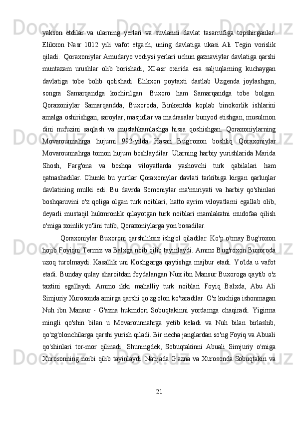 yakson   etdilar   va   ularning   yerlari   va   suvlarini   davlat   tasarrufiga   topshirganlar.
Elikxon   Nasr   1012   yili   vafot   etgach,   uning   davlatiga   ukasi   Ali   Tegin   vorislik
qiladi.  Qoraxoniylar Amudaryo vodiysi yerlari uchun gaznaviylar davlatiga qarshi
muntazam   urushlar   olib   borishadi,   XI-asr   oxirida   esa   saljuqlarning   kuchaygan
davlatiga   tobe   bolib   qolishadi.   Elikxon   poytaxti   dastlab   Uzgenda   joylashgan,
songra   Samarqandga   kochirilgan.   Buxoro   ham   Samarqandga   tobe   bolgan.
Qoraxoniylar   Samarqandda,   Buxoroda,   Binkentda   koplab   binokorlik   ishlarini
amalga oshirishgan, saroylar, masjidlar va madrasalar bunyod etishgan, musulmon
dini   nufuzini   saqlash   va   mustahkamlashga   hissa   qoshishgan.   Qoraxoniylarning
Movarounnahrga   hujumi   992-yilda   Hasan   Bug'roxon   boshliq   Qoraxoniylar
Movarounnahrga tomon hujum boshlaydilar. Ularning harbiy yurishlarida Marida
Shosh,   Farg'ona   va   boshqa   viloyatlarda   yashovchi   turk   qabilalari   ham
qatnashadilar.   Chunki   bu   yurtlar   Qoraxoniylar   davlati   tarkibiga   kirgan   qarluqlar
davlatining   mulki   edi.   Bu   davrda   Somoniylar   ma'muriyati   va   harbiy   qo'shinlari
boshqaruvini   o'z   qoliga   olgan   turk   noiblari,   hatto   ayrim   viloyatlarni   egallab   olib,
deyarli   mustaqil   hukmronlik   qilayotgan   turk   noiblari   mamlakatni   mudofaa   qilish
o'rniga xoinlik yo'lini tutib, Qoraxoniylarga yon bosadilar.
Qoraxoniylar Buxoroni qarshiliksiz ishg'ol qiladilar. Ko'p o'tmay Bug'roxon
hojib Foyiqni Termiz va Balxga noib qilib tayinlaydi. Ammo Bug'roxon Buxoroda
uzoq   turolmaydi.   Kasallik   uni   Koshg'arga   qaytishga   majbur   etadi.   Yo'lda   u   vafot
etadi. Bunday qulay sharoitdan foydalangan Nux ibn Mansur Buxoroga qaytib o'z
taxtini   egallaydi.   Ammo   ikki   mahalliy   turk   noiblari   Foyiq   Balxda,   Abu   Ali
Simjuriy Xurosonda amirga qarshi qo'zg'olon ko'taradilar. O'z kuchiga ishonmagan
Nuh   ibn   Mansur   -   G'azna   hukmdori   Sobuqtakinni   yordamga   chaqiradi.   Yigirma
mingli   qo'shin   bilan   u   Movarounnahrga   yetib   keladi   va   Nuh   bilan   birlashib,
qo'zg'olonchilarga qarshi yurish qiladi. Bir necha janglardan so'ng Foyiq va Abuali
qo'shinlari   tor-mor   qilinadi.   Shuningdek,   Sobuqtakinni   Abuali   Simjuriy   o'rniga
Xurosonning noibi qilib tayinlaydi. Natijada G'azna va Xurosonda  Sobuqtakin va
21 