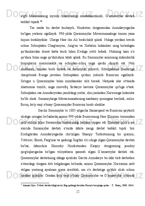 o'g'li   Mahmudning   siyosiy   xukmronligi   mustahkamlanib,   G’aznaviylar   davlati
tashkil topadi. 18
Tez   orada   bu   davlat   kuchayib,   Hindiston   chegarasidan   Amudaryogacha
bo'lgan   yerlarni   egallaydi.   996-yilda   Qoraxoniylar   Movarounnahrga   tomon   yana
hujum   boshlaydilar.   Ularga  Nasr   ibn  Ali   boshchilik   qiladi.  Nuhga   yordam   berish
uchun   Sobuqtakin   Chag'oniyon,   Juzg'on   va   Xuttalon   hokimlari   ning   birlashgan
qo'shinlaridan   iborat   katta   kuch   bilan   Keshga   yetib   keladi.   Nuhning   ham   o'z
qo'shini bilan unga qo'shilishini talab qiladi. Bu Somoniylar amirining xukmdorlik
huquqlarini   mensimaslik   va   ochiqdan-ochiq   unga   qarshi   chiqish   edi.   Nuh
shubhasiz,   bundan   bosh   tortadi   va   farmoyish   yuborib,   Sobuqtakinni   Buxoroga
chaqirtiradi   Bunga   javoban   Sobuqtakin   qo'shin   yuborib   Buxoroni   egallaydi.
So'ngra   u   Qoraxoniylar   bilan   muzokaralar   olib   boradi.   Natijada   ular   o'rtasida
shartnoma   tuzilib,   unga   muvofiq   Sirdaryo   havzasi   Qoraxoniylar   qo'liga   o'tadi.
Sobuqtakin esa Amudaryodan janubdagi yerlar, shu jumladan Xurosonga hukmdor
bo'lib oladi. Somoniylarga Movarounnahrning markaziy qismigina beriladi, xolos.
Biroq, ko'p vaqt o'tmay Qoraxoniylar Buxoroni bosib oladilar. 
Garchi Somoniylar to 1005-yilgacha Samarqand va Buxoroni qaytarib
olishga uringan bo'lsalarda ammo 999-yilda Buxoroning Nasr Eloqxon tomonidan
zabt etilishi bilan Somoniylar hukmronligi barham topgan edi. Shunday qilib x asr
oxirida   Somoniylar   davlati   o'rnida   ikkita   yangi   davlat   tashkil   topdi:   biri
Koshg'ardan   Amudaryogacha   cho'zilgan   Sharqiy   Turkistonning   bir   qismini,
Yettisuv, Shosh, Farg'ona va qadimgi Sug'dni o'z ichiga olgan Qoraxoniylar davlati
bo'lsa,   ikkinchisi   Shimoliy   Hindistondan   Kaspiy   dengizining   janubiy
qirg'oqlarigacha   bo'lgan   viloyatlarni   qamrab   olgan   G’aznaviylar   davlati   edi.
Qoraxoniylar davlatining ikkiga ajralishi Garchi Amudaryo bu ikki turk davlatlari
o'rtasidagi  chegara  deb   belgilangan  bo'lsada,   ammo  Qoraxoniylar  Xurosonni  zabt
etilgan   yurtning   ajralmas   qismi   xisoblab,   uni   o'z   davlatiga   qo'shib   olish   uchun
harakat qiladilar. Oradan ko'p vaqt o'tmay Qoraxoniylar va G’aznaviylar o'rtasida
18
 Azamat Ziyo. O’zbek davlatchiligi tarixi. Eng qadimgi davrdan Rossiya bosqiniga qadar. - T.: Sharq, 2000.  106-b  
22 