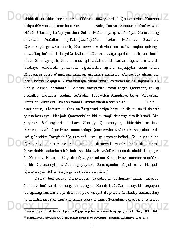 shiddatli   urushlar   boshlanadi.   1006-va   1008-yillarda 19
  Qoraxoniylar   Xuroson
ustiga ikki marta qo'shin tortadilar.  Balx,  Tus  va  Nishopur   shaharlari   zabt
etiladi.   Ularning   harbiy   yurishini   Sulton   Mahmudga   qarshi   bo'lgan   Xurosonning
mulkdor   feodallari   qo'llab-quwatlaydilar.   Lekin   Mahmud   G'aznaviy
Qoraxoniylarga   zarba   berib,   Xurosonni   o'z   davlati   tasarrufida   saqlab   qolishga
muvaffaq   bo'ladi.   1017-yilda   Mahmud   Xorazm   ustiga   qo'shin   tortib,   uni   bosib
oladi.   Shunday   qilib,   Xorazm   mustaqil   davlat   sifatida   barham   topadi.   Bu   davrda
Sirdaryo   etaklarida   yashovchi   o'g'uzlardan   ajralib   saljuqiylar   nomi   bilan
Xurosonga   borib   o'rnashgan   turkman   qabilalari   kuchayib,   o'z   vaqtida   ularga   yer
berib homiylik qilgan G’aznaviylarga qarshi tazyiq ko'rsatadilar. Saljuqiylar bilan
jiddiy   kurash   boshlanadi.   Bunday   vaziyatdan   foydalangan   Qoraxoniylarning
mahalliy   hukmdori   Ibrohim   Bo'ritakin   1038-yilda   Amudaryo   bo'yi.   Viloyatlari
Xuttalon, Vaxsh va Chag'oniyonni G’aznaviylardan tortib oladi. Ko'p
vaqt o'tmay u Movarounnahrni va Farg'onani o'ziga bo'ysundirib, mustaqil siyosat
yurita boshlaydi. Natijada Qoraxoniylar ikki mustaqil  davlatga ajralib ketadi. Biri
poytaxti   Bolosog'unda   bo'lgan   Sharqiy   Qoraxoniylar,   ikkinchisi   markazi
Samarqandda bo'lgan Movarounnahrdagi Qoraxoniylar davlati edi. Bu g'alabalarda
so'ng   Ibrohim   Tamg'ach   "Bug'roxon"   unvoniga   sazovor   bo'ladi,   Saljuqiylar   bilan
Qoraxoniylar   o'rtasidagi   munosabatlar   dastavval   yaxshi   bo'lsa-da,   ammo
keyinchalik   keskinlashib   ketadi.   Bu   ikki   turk   davlatlari   o'rtasida   shiddatli   jangler
bo'lib o'tadi. Hatto, 1130-yilda saljuqiylar sultoni Sanjar Movarounnahrga qo'shin
tortib,   Qoraxoniylar   davlatining   poytaxti   Samarqandni   ishg'ol   etadi.   Natijada
Qoraxoniylar Sulton Sanjarga tobe bo'lib qoladilar. 20
Davlat   boshqaruvi   Qoraxoniylar   davlatining   boshqaruv   tizimi   mahalliy
hududiy   boshqarish   tartibiga   asoslangan.   Xonlik   hududlari   nihoyatda   bepoyon
bo’lganligidan, har bir yirik hudud yoki viloyat eloqxonlar (mahalliy hukmdorlar)
tomonidan nisbatan mustaqil tarzda idora qilingan (Masalan, Samarqand, Buxoro,
19
 Azamat Ziyo. O’zbek davlatchiligi tarixi. Eng qadimgi davrdan Rossiya bosqiniga qadar. - T.: Sharq, 2000.  104-b
20
 Sagdullaev A., Mavlonov O’. O’zbekistonda davlat boshqaruvi tarixi.- Toshkent: Akademiya, 2006.  82-b
23 