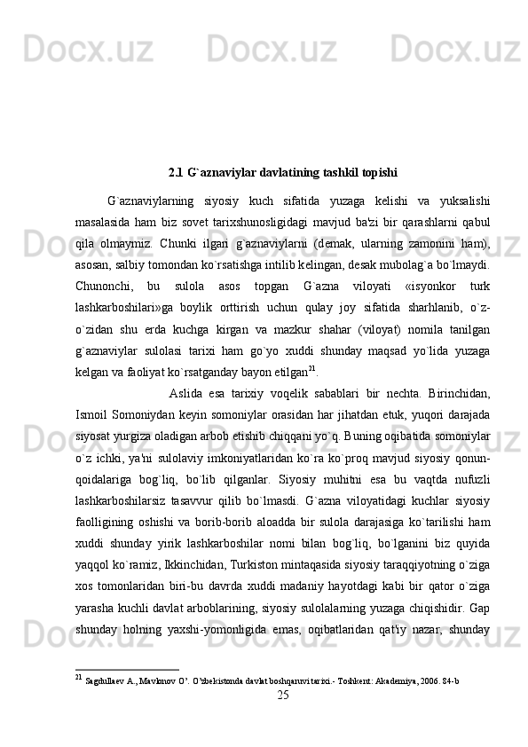 2.1 G`aznaviylar davlatining tashkil topishi
G`aznaviylarning   siyosiy   kuch   sifatida   yuzaga   k е lishi   va   yuksalishi
masalasida   ham   biz   sov е t   tarixshunosligidagi   mavjud   ba'zi   bir   qarashlarni   qabul
qila   olmaymiz.   Chunki   ilgari   g`aznaviylarni   (d е mak,   ularning   zamonini   ham),
asosan, salbiy tomondan ko`rsatishga intilib k е lingan, d е sak mubolag`a bo`lmaydi.
Chunonchi,   bu   sulola   asos   topgan   G`azna   viloyati   «isyonkor   turk
lashkarboshilari»ga   boylik   orttirish   uchun   qulay   joy   sifatida   sharhlanib,   o`z-
o`zidan   shu   е rda   kuchga   kirgan   va   mazkur   shahar   (viloyat)   nomila   tanilgan
g`aznaviylar   sulolasi   tarixi   ham   go`yo   xuddi   shunday   maqsad   yo`lida   yuzaga
k е lgan va faoliyat ko`rsatganday bayon etilgan 21
. 
Aslida   esa   tarixiy   voq е lik   sabablari   bir   n е chta.   Birinchidan,
Ismoil   Somoniydan  k е yin  somoniylar   orasidan  har   jihatdan   е tuk,  yuqori  darajada
siyosat yurgiza oladigan arbob  е tishib chiqqani yo`q. Buning oqibatida somoniylar
o`z   ichki,   ya'ni   sulolaviy   imkoniyatlaridan   ko`ra   ko`proq   mavjud   siyosiy   qonun-
qoidalariga   bog`liq,   bo`lib   qilganlar.   Siyosiy   muhitni   esa   bu   vaqtda   nufuzli
lashkarboshilarsiz   tasavvur   qilib   bo`lmasdi.   G`azna   viloyatidagi   kuchlar   siyosiy
faolligining   oshishi   va   borib-borib   aloadda   bir   sulola   darajasiga   ko`tarilishi   ham
xuddi   shunday   yirik   lashkarboshilar   nomi   bilan   bog`liq,   bo`lganini   biz   quyida
yaqqol ko`ramiz, Ikkinchidan, Turkiston mintaqasida siyosiy taraqqiyotning o`ziga
xos   tomonlaridan   biri-bu   davrda   xuddi   madaniy   hayotdagi   kabi   bir   qator   o`ziga
yarasha kuchli davlat  arboblarining, siyosiy sulolalarning yuzaga chiqishidir. Gap
shunday   holning   yaxshi-yomonligida   emas,   oqibatlaridan   qat'iy   nazar,   shunday
21
 Sagdullaev A., Mavlonov O’. O’zbekistonda davlat boshqaruvi tarixi.- Toshkent: Akademiya, 2006.  84-b
25 