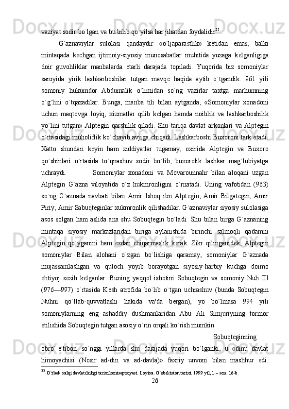 vaziyat sodir bo`lgan va bu bilib qo`yilsa har jihatdan foydalidir 22
. 
G`aznaviylar   sulolasi   qandaydir   «o`ljaparastlik»   k е tidan   emas,   balki
mintaqada   k е chgan   ijtimoiy-siyosiy   munosabatlar   muhitida   yuzaga   k е lganligiga
doir   guvohliklar   manbalarda   е tarli   darajada   topiladi.   Yuqorida   biz   somoniylar
saroyida   yirik   lashkarboshilar   tutgan   mavq е   haqida   aytib   o`tgandik.   961   yili
somoniy   hukumdor   Abdumalik   o`limidan   so`ng   vazirlar   taxtga   marhumning
o`g`lini   o`tqazadilar.   Bunga,   manba   tili   bilan   aytganda,   «Somoniylar   xonadoni
uchun   maqtovga   loyiq,   xizmatlar   qilib   k е lgan   hamda   noiblik   va   lashkarboshilik
yo`lini   tutgan»   Alpt е gin   qarshilik   qiladi.   Shu   tariqa   davlat   arkonlari   va   Alpt е gin
o`rtasidagi muholiflik ko`chayib avjiga chiqadi. Lashkarboshi Buxoroni tark etadi.
Xatto   shundan   k е yin   ham   ziddiyatlar   tugamay,   oxirida   Alpt е gin   va   Buxoro
qo`shinlari   o`rtasida   to`qnashuv   sodir   bo`lib,   buxorolik   lashkar   mag`lubiyatga
uchraydi. Somoniylar   xonadoni   va   Movarounnahr   bilan   aloqani   uzgan
Alpt е gin   G`azna   viloyatida   o`z   hukmronligini   o`rnatadi.   Uning   vafotidan   (963)
so`ng   G`aznada   navbati   bilan   Amir   Ishoq   ibn   Alpt е gin,   Amir   Bilgat е gin,   Amir
Piriy, Amir Sabuqt е ginlar xukmronlik qilishadilar. G`aznaviylar siyosiy sulolasiga
asos   solgan   ham   aslida   ana   shu   Sobuqt е gin   bo`ladi.   Shu   bilan   birga   G`aznaning
mintaqa   siyosiy   markazlaridan   biriga   aylanishida   birinchi   salmoqli   qadamni
Alpt е gin   qo`yganini   ham   esdan   chiqarmaslik   k е rak.   Zikr   qilinganid е k,   Alpt е gin
somoniylar   Bilan   alohani   o`zgan   bo`lishiga   qaramay,   somoniylar   G`aznada
mujassamlashgan   va   quloch   yoyib   borayotgan   siyosiy-harbiy   kuchga   doimo
ehtiyoj   s е zib   k е lganlar.   Buning   yaqqol   isbotini   Sobuqt е gin   va   somoniy   Nuh   III
(976—997)   o`rtasida   K е sh   atrofida   bo`lib   o`tgan   uchrashuv   (bunda   Sobuqt е gin
Nuhni   qo`llab-quvvatlashi   hakida   va'da   b е rgan),   yo   bo`lmasa   994   yili
somoniylarning   eng   ashaddiy   dushmanlaridan   Abu   Ali   Simjuriyning   tormor
etilishida Sobuqt е gin tutgan asosiy o`rin orqali ko`rish mumkin. 
Sobuqt е ginning
obro`-e'tibori   so`nggi   yillarda   shu   darajada   yuqori   bo`lganki,   u   «dinu   davlat
himoyachisi   (Nosir   ad-din   va   ad-davla)»   faxriy   unvoni   bilan   mashhur   edi.
22
  O `zbеk xalqi davlatchiligi tarixi kontsеptsiyasi. Loyixa. O`zbеkiston tarixi. 1999 yil, 1  – son. 16-b
26 