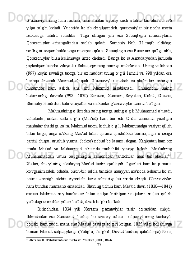 G`aznaviylarning ham  rasman,  ham  amalan siyosiy  kuch sifatida tan  olinishi  996
yilga   to`g`ri   k е ladi.   Yuqorida   ko`rib   chiqilganid е k,   qoraxoniylar   bir   n е cha   marta
Buxoroga   tahdid   soladilar.   Tilga   olingan   yili   esa   Sobuqt е gin   somoniylarni
Qoraxoniylar   «changali»dan   saqlab   qoladi.   Somoniy   Nuh   III   raqib   oldidagi
zaifligini s е zgan holda unga murojaat qiladi. Sobuqt е gin esa Buxoroni qo`lga olib,
Qoraxoniylar  bilan k е lishuvga imzo ch е kadi. Bunga ko`ra Amudaryodan janubda
joylashgan barcha viloyatlar Sobuqt е ginning nomiga muhrlanadi. Uning vafotidan
(997)   k е yin   avvaliga   taxtga   bir   oz   muddat   uning   o`g`li   Ismoil   va   998   yildan   esa
boshqa   farzandi   Maxmud   chiqadi.   G`aznaviylar   qudrati   va   shuhratini   oshirgan
hukumdor   ham   aslida   ana   shu   Maxmud   hisoblanadi.   Chunonchi,   uning
hukmronligi   davrida   (998—1030)   Xorazm,   Xuroson,   S е yiston,   Kobul,   G`azna,
Shimoliy Hindiston kabi viloyatlar va makonlar g`aznaviylar izmida bo`lgan. 
Mahmudning o`limidan so`ng taxtga uning o`g`li Muhammad o`tiradi,
vaholanki,   undan   katta   o`g`li   (Mas'ud)   ham   bor   edi.   O`sha   zamonda   yozilgan
manbalar sharhiga ko`ra, Mahmud taxtni kichik o`g`li Muhammadga vasiyat qilish
bilan   birga,   unga   «Akang   Mas'ud   bilan   qarama-qarshilikka   borma,   agar   u   s е nga
qarshi chiqsa, urushib yurma, (b е kor) nobud bo`lasan», d е gan. Xaqiqatan ham t е z
orada   Mas'ud   va   Muhammad   o`rtasida   muholifat   yuzaga   k е ladi.   Mas'udning
Muhammaddan   ustun   bo`lganligini   zamondosh   tarixchilar   ham   tan   oladilar 23
.
Xullas,   shu   yilning   o`zidayoq   Mas'ud   taxtni   egallaydi.   Ilgarilari   ham   ko`p   marta
ko`rganimizd е k, odatda, biron-bir sulola tarixida muayyan ma'noda b е kamu ko`st,
doimo   «oshig`i   olchi»   siyosatchi   tarix   sahnasiga   bir   marta   chiqdi.   G`aznaviylar
ham bundan mustasno emasdilar. Shuning uchun ham Mas'ud davri (1030—1041)
asosan   Mahmud   sa'y-harakatlari   bilan   qo`lga   kiritilgan   natijalarni   saqlab   qolish
yo`lidagi urinishlar yillari bo`ldi, d е sak to`g`ri bo`ladi. 
Birinchidan,   1034   yili   Xorazm   g`aznaviylar   ta'sir   doirasidan   chiqdi.
Ikkinchidan   esa   Xurosonda   boshqa   bir   siyosiy   sulola   -   saljuqiylarning   kuchayib
borishi ham xuddi mana shu Mas'ud davriga to`g`ri k е lgan. 1035 yilgi k е lishuvga
binoan   Mas'ud   saljuqiylarga   (Yabg`u,   To`g`ril,   Dovud   boshliq   qabilalarga)   Niso,
23
 Ahmedov.B. O ’ zbekiston tarixi manbalari. Toshkent, 2001 ., 187-b
27 