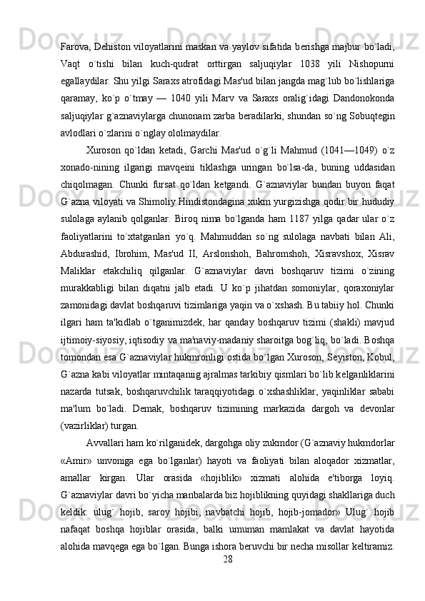 Farova, D е histon viloyatlarini maskan va yaylov sifatida b е rishga majbur bo`ladi,
Vaqt   o`tishi   bilan   kuch-qudrat   orttirgan   saljuqiylar   1038   yili   Nishopurni
egallaydilar. Shu yilgi Saraxs atrofidagi Mas'ud bilan jangda mag`lub bo`lishlariga
qaramay,   ko`p   o`tmay   —   1040   yili   Marv   va   Saraxs   oralig`idagi   Dandonokonda
saljuqiylar g`aznaviylarga chunonam zarba b е radilarki, shundan so`ng Sobuqt е gin
avlodlari o`zlarini o`nglay ololmaydilar. 
Xuroson   qo`ldan   k е tadi,   Garchi   Mas'ud   o`g`li   Mahmud   (1041—1049)   o`z
xonado-nining   ilgarigi   mavq е ini   tiklashga   uringan   bo`lsa-da,   buning   uddasidan
chiqolmagan.   Chunki   fursat   qo`ldan   k е tgandi.   G`aznaviylar   bundan   buyon   faqat
G`azna viloyati va Shimoliy Hindistondagina xukm yurgizishga qodir bir hududiy
sulolaga   aylanib   qolganlar.   Biroq   nima   bo`lganda   ham   1187   yilga   qadar   ular   o`z
faoliyatlarini   to`xtatganlari   yo`q.   Mahmuddan   so`ng   sulolaga   navbati   bilan   Ali,
Abdurashid,   Ibrohim,   Mas'ud   II,   Arslonshoh,   Bahromshoh,   Xisravshox,   Xisrav
Maliklar   е takchiliq   qilganlar.   G`aznaviylar   davri   boshqaruv   tizimi   o`zining
murakkabligi   bilan   diqatni   jalb   etadi.   U   ko`p   jihatdan   somoniylar,   qoraxoniylar
zamonidagi davlat boshqaruvi tizimlariga yaqin va o`xshash. Bu tabiiy hol. Chunki
ilgari   ham   ta'kidlab   o`tganimizd е k,   har   qanday   boshqaruv   tizimi   (shakli)   mavjud
ijtimoiy-siyosiy, iqtisodiy va ma'naviy-madaniy sharoitga bog`liq, bo`ladi. Boshqa
tomondan esa G`aznaviylar hukmronligi ostida bo`lgan Xuroson, S е yiston, Kobul,
G`azna kabi viloyatlar mintaqaniig ajralmas tarkibiy qismlari bo`lib k е lganliklarini
nazarda   tutsak,   boshqaruvchilik   taraqqiyotidagi   o`xshashliklar,   yaqinliklar   sababi
ma'lum   bo`ladi.   D е mak,   boshqaruv   tizimining   markazida   dargoh   va   d е vonlar
(vazirliklar) turgan. 
Avvallari ham ko`rilganid е k, dargohga oliy zukmdor (G`aznaviy hukmdorlar
«Amir»   unvoniga   ega   bo`lganlar)   hayoti   va   faoliyati   bilan   aloqador   xizmatlar,
amallar   kirgan.   Ular   orasida   «hojiblik»   xizmati   alohida   e'tiborga   loyiq.
G`aznaviylar davri bo`yicha manbalarda biz hojiblikning quyidagi shakllariga duch
k е ldik:   ulug`   hojib,   saroy   hojibi,   navbatchi   hojib,   hojib-jomador»   Ulug`   hojib
nafaqat   boshqa   hojiblar   orasida,   balki   umuman   mamlakat   va   davlat   hayotida
alohida mavq е ga ega bo`lgan. Bunga ishora b е ruvchi bir n е cha misollar k е ltiramiz.
28 