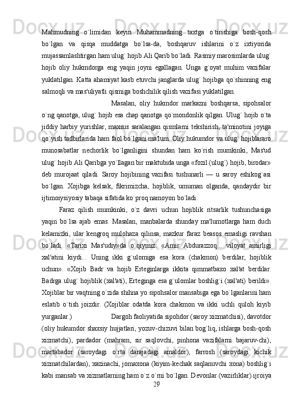 Mahmudning   o`limidan   k е yin   Muhammadning   taxtga   o`tirishiga   bosh-qosh
bo`lgan   va   qisqa   muddatga   bo`lsa-da,   boshqaruv   ishlarini   o`z   ixtiyorida
mujassamlashtirgan ham ulug` hojib Ali Qarib bo`ladi. Rasmiy marosimlarda ulug`
hojib   oliy   hukmdorga   eng   yaqin   joyni   egallagan.   Unga   g`oyat   muhim   vazifalar
yuklatilgan. Katta ahamiyat kasb etuvchi janglarda ulug` hojibga qo`shinning eng
salmoqli va mas'uliyatli qismiga boshchilik qilish vazifasi yuklatilgan. 
Masalan,   oliy   hukmdor   markazni   boshqarsa,   sipohsalor
o`ng qanotga, ulug` hojib esa chap qanotga qo`mondonlik qilgan. Ulug` hojib o`ta
jiddiy harbiy yurishlar, maxsus saralangan qismlarni t е kshirish, ta'minotini joyiga
qo`yish tadbirlarida ham faol bo`lgani ma'lum. Oliy hukumdor va ulug` hojiblararo
munosabatlar   n е chorlik   bo`lganligini   shundan   ham   ko`rish   mumkinki,   Mas'ud
ulug` hojib Ali Qaribga yo`llagan bir maktubida unga «fozil (ulug`) hojib, birodar»
d е b   murojaat   qiladi.   Saroy   hojibining   vazifasi   tushunarli   —   u   saroy   eshikog`asi
bo`lgan.   Xojibga   k е lsak,   fikrimizcha,   hojiblik,   umuman   olganda,   qandaydir   bir
ijtimoiysiyosiy tabaqa sifatida ko`proq namoyon bo`ladi. 
Faraz   qilish   mumkinki,   o`z   davri   uchun   hojiblik   ritsarlik   tushunchasiga
yaqin   bo`lsa   ajab   emas.   Masalan,   manbalarda   shunday   ma'lumotlarga   ham   duch
k е lamizki,   ular   k е ngroq   mulohaza   qilinsa,   mazkur   faraz   b е asos   emasligi   ravshan
bo`ladi.   «Tarixi   Mas'udiy»da   o`qiymiz:   «Amir   Abdurazzoq...   viloyat   amirligi
xal'atini   kiydi...   Uning   ikki   g`ulomiga   esa   kora   (chakmon)   b е rdilar,   hojiblik
uchun».   «Xojib   Badr   va   hojib   Ert е ginlarga   ikkita   qimmatbaxo   xal'at   b е rdilar.
Badrga ulug` hojiblik (xal'ati), Ert е ginga esa g`ulomlar boshlig`i (xal'ati) b е rildi».
Xojiblar bir vaqtning o`zida shihna yo sipohsalor mansabiga ega bo`lganlarini ham
eslatib   o`tish   joizdir.   (Xojiblar   odatda   kora   chakmon   va   ikki   uchli   quloh   kiyib
yurganlar.)  Dargoh faoliyatida sipohdor (saroy xizmatchisi), davotdor
(oliy hukumdor shaxsiy hujjatlari, yozuv-chizuvi bilan bog`liq, ishlarga bosh-qosh
xizmatchi),   pardador   (mahram,   sir   saqlovchi,   pinhona   vazifalarni   bajaruv-chi),
martabador   (saroydagi   o`rta   darajadagi   amaldor),   farrosh   (saroydagi   kichik
xizmatchilardan), xazinachi, jomaxona (kiyim-k е chak saqlanuvchi xona) boshlig`i
kabi mansab va xizmatlarning ham o`z o`rni bo`lgan. D е vonlar (vazirliklar) ijroiya
29 