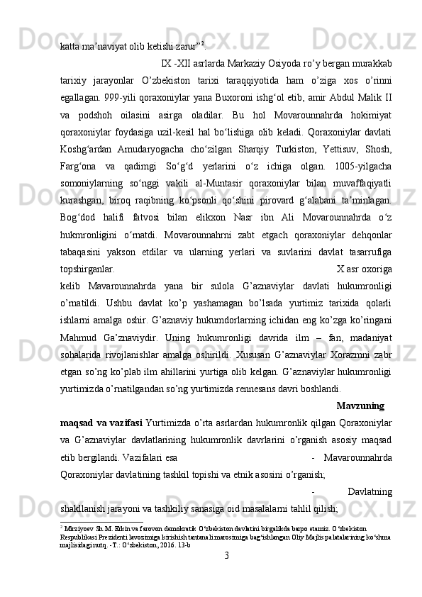 katta ma naviyat olib ketishi zarur”ʼ 2
.
IX -XII asrlarda Markaziy Osiyoda r о ’y bergan murakkab
tarixiy   jarayonlar   О ’zbekiston   tarixi   taraqqiyotida   ham   о ’ziga   xos   о ’rinni
egallagan. 999-yili  qoraxoniylar yana Buxoroni  ishg ol etib, amir  Abdul Malik II	
ʻ
va   podshoh   oilasini   asirga   oladilar.   Bu   hol   Movarounnahrda   hokimiyat
qoraxoniylar   foydasiga   uzil-kesil   hal   bo lishiga   olib   keladi.   Qoraxoniylar   davlati	
ʻ
Koshg ardan   Amudaryogacha   cho zilgan   Sharqiy   Turkiston,   Yettisuv,   Shosh,	
ʻ ʻ
Farg ona   va   qadimgi   So g d   yerlarini   o z   ichiga   olgan.   1005-yilgacha	
ʻ ʻ ʻ ʻ
somoniylarning   so nggi   vakili   al-Muntasir   qoraxoniylar   bilan   muvaffaqiyatli	
ʻ
kurashgan,   biroq   raqibning   ko psonli   qo shini   pirovard   g alabani   ta minlagan.	
ʻ ʻ ʻ ʼ
Bog dod   halifi   fatvosi   bilan   elikxon   Nasr   ibn   Ali   Movarounnahrda   o z	
ʻ ʻ
hukmronligini   o rnatdi.   Movarounnahrni   zabt   etgach   qoraxoniylar   dehqonlar	
ʻ
tabaqasini   yakson   etdilar   va   ularning   yerlari   va   suvlarini   davlat   tasarrufiga
topshirganlar.  X asr oxoriga
kelib   Mavarounnahrda   yana   bir   sulola   G’aznaviylar   davlati   hukumronligi
o’rnatildi.   Ushbu   davlat   ko’p   yashamagan   bo’lsada   yurtimiz   tarixida   qolarli
ishlarni   amalga   oshir.   G’aznaviy   hukumdorlarning   ichidan  eng   ko’zga   ko’ringani
Mahmud   Ga’znaviydir.   Uning   hukumronligi   davrida   ilm   –   fan,   madaniyat
sohalarida   rivojlanishlar   amalga   oshirildi.   Xususan   G’aznaviylar   Xorazmni   zabr
etgan so’ng ko’plab ilm ahillarini yurtiga olib kelgan. G’aznaviylar hukumronligi
yurtimizda o’rnatilgandan so’ng yurtimizda rennesans davri boshlandi.
Mavzuning
maqsad va vazifasi   Yurtimizda o’rta asrlardan hukumronlik qilgan Qoraxoniylar
va   G’aznaviylar   davlatlarining   hukumronlik   davrlarini   o’rganish   asosiy   maqsad
etib bergilandi. Vazifalari esa  -   Mavarounnahrda
Qoraxoniylar davlatining tashkil topishi va etnik asosini o’rganish; 
-   Davlatning
shakllanish jarayoni va tashkiliy sanasiga oid masalalarni tahlil qilish; 
2
 Mirziyoev Sh.M. Erkin va farovon demokratik O‘zbekiston davlatini birgalikda barpo etamiz. O‘zbekiston 
Respublikasi Prezidenti lavozimiga kirishish tantanali marosimiga bag‘ishlangan Oliy Majlis palatalarining ko‘shma
majlisidagi nutq. -T.: O‘zbekiston, 2016.  13-b
3 