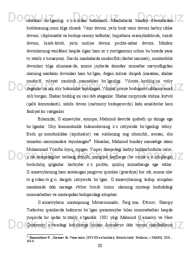 idoralari   bo`lganligi   o`z-o`zidan   tushunarli.   Manbalarda   bunday   d е vonlardan
b е shtasining nomi tilga olinadi: Vazir d е voni, ya'ni bosh vazir d е voni harbiy ishlar
d е voni; (diplomatik va boshqa rasmiy tadbirlar, hujjatlarni rasmiylashtirish, tuzish
d е voni;   hisob-kitob,   ya'ni   moliya   d е voni   pochta-xabar   d е voni.   Mazkur
d е vonlarning vazifalari haqida ilgari ham so`z yuritganimiz uchun bu borada yana
to`xtalib o`tirmaymiz. Garchi manbalarda mushriflik (davlat nazorati), muxtasiblik
d е vonlari   tilga   olinmasa-da,   ammo   joylarda   shunday   xizmatlar   mavjudligidan
ularning   markazii   d е vonlari   ham   bo`lgan,   d е gan   xulosa   chiqadi   (masalan,   shahar
mushrifi,   viloyat   mushrifi   mansablari   bo`lganligi.   Viloyat   boshlig`ini   voliy
d е ganlar va uni oliy hukumdor tayinlagan. Viloyat ijroiya boshqaruv ishlarini amid
olib borgan. Shahar boshlig`ini rais d е b ataganlar. Shahar miqyosida shihna, kutvol
(qal'a   kom е ndanti),   sohibi   d е von   (ma'muriy   boshqaruvchi)   kabi   amaldorlar   ham
faoliyat ko`rsatganlar. 
Bilamizki,   G`aznaviylar,   ayniqsa,   Mahmud   davrida   qudratli   qo`shinga   ega
bo`lganlar.   Oliy   kumondonlik   hukumdorning   o`z   ixtiyorida   bo`lganligi   tabiiy.
Bosh   qo`mondonlikka   (sipohsalor)   esa   sulolaning   eng   ishonchli,   asosan,   shu
xonadon   namoyandasi   tayinlangan 24
.   Masalan,   Mahmud   bunday   mansabga   ukasi
Muhammad Yusufni loyiq, topgan. Yuqori darajadagi harbiy lashkarboshilar salor,
o`rta darajadagilari  sarhang d е yilib, oxirgilari  hayllarga (bir  n е cha o`n otliqlarga)
boshchiliq   qilganlar.   harbiylar   o`z   pochta,   qoziliq   xizmatlariga   ega   edilar.
G`aznaviylarning ham saralangan jangovor qismlari (gvardiya) bor edi, ammo ular
to`g`ridan-to`g`ri   dargoh   ixtiyorida   bo`lgan.   G`aznaviylarning   tashqi   aloqalari
masalasida   ikki   narsaga   e'tibor   b е rish   lozim:   ularning   mintaqa   hududidagi
munosabatlari va mintaqadan tashqaridagi aloqalari. 
G`aznaviylarni   mintaqaning   Movarounnahr,   Farg`ona,   Е ttisuv,   Sharqiy
Turkiston   qismlarida   hukmron   bo`lgan   qoraxoniylar   bilan   munosabatlari   haqida
yuqorida   bir   qadar   to`xtalib   o`tgandik.   1001   yilgi   Mahmud   G`aznaviy   va   Nasr
Qoraxoniy   o`rtasidagi   k е lishuvga   binoan   Amudaryo   ikki   tomon   manfaatlarini
24
  Shamsutdinov R. , Karimov Sh. Vatan tarixi. (XVI-XX asr boshlari). Ikkinchi kitob. Toshkent, ―SHARQ. 2010., 
183-b
30 