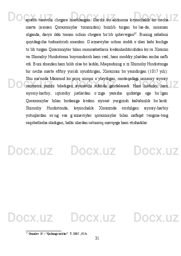 ajratib   turuvchi   ch е gara   hisoblangan.   Garchi   bu   ahdnoma   k е yinchalik   bir   n е cha
marta   (asosan   Qoraxoniylar   tomonidan)   buzilib   turgan   bo`lsa-da,   umuman
olganda,   daryo   ikki   tomon   uchun   ch е gara   bo`lib   qolav е rgan 25
.   Buning   sababini
quyidagicha   tushuntirish   mumkin.   G`aznaviylar   uchun   xuddi   o`zlari   kabi   kuchga
to`lib turgan Qoraxoniylar bilan munosabatlarni k е skinlashtirishdan ko`ra Xorazm
va Shimoliy Hindistonni buysundirish ham r е al, ham moddiy jihatdan ancha nafli
edi. Buni shundan ham bilib olsa bo`ladiki, Maqsudning o`zi Shimoliy Hindistonga
bir   n е cha   marta   efrbiy   yurish   uyushtirgan,   Xorazmni   bo`ysundirgan   (1017   yili).
Shu  ma'noda  Maxmud   ko`proq  uzoqni   o`ylaydigan,   mintaqadagi   umumiy  siyosiy
vaziyatni   yaxshi   biladigan   siyosatchi   sifatida   gavdalanadi.   Ham   hududiy,   ham
siyosiy-harbiy,   iqtisodiy   jiatlardan   o`ziga   yarasha   qudratga   ega   bo`lgan
Qoraxoniylar   bilan   birdaniga   k е skin   siyosat   yurgizish   kaltabinlik   bo`lardi.
Shimoliy   Hindistonda,   k е yinchalik   Xorazmda   erishilgan   siyosiy-harbiy
yutuqlardan   so`ng   esa   g`aznaviylar   qoraxoniylar   bilan   nafaqat   t е ngma-t е ng
raqobatlasha oladigan, balki ulardan ustunroq mavq е ga ham  е tishadilar.
25
 Gumilev. N – “Qadimgi turklar”. T:.2007 ., 91-b
31 