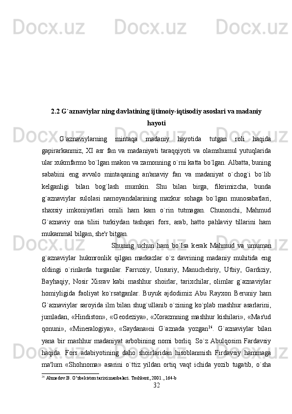 2.2  G`aznaviylar ning davlatining ijtimoiy-iqtisodiy asoslari va madaniy
hayoti
G`aznaviylarning   mintaqa   madaniy   hayotida   tutgan   roli   haqida
gapirarkanmiz,   XI   asr   fan   va   madaniyati   taraqqiyoti   va   olamshumul   yutuqlarida
ular xukmfarmo bo`lgan makon va zamonning o`rni katta bo`lgan. Albatta, buning
sababini   eng   avvalo   mintaqaning   an'anaviy   fan   va   madaniyat   o`chog`i   bo`lib
k е lganligi   bilan   bog`lash   mumkin.   Shu   bilan   birga,   fikrimizcha,   bunda
g`aznaviylar   sulolasi   namoyandalarining   mazkur   sohaga   bo`lgan   munosabatlari,
shaxsiy   imkoniyatlari   omili   ham   kam   o`rin   tutmagan.   Chunonchi,   Mahmud
G`aznaviy   ona   tilisi   turkiydan   tashqari   fors,   arab,   hatto   pahlaviy   tillarini   ham
mukammal bilgan, sh е 'r bitgan. 
Shuning   uchun   ham   bo`lsa   k е rak   Mahmud   va   umuman
g`aznaviylar   hukmronlik   qilgan   markazlar   o`z   davrining   madaniy   muhitida   eng
oldingi   o`rinlarda   turganlar.   Farruxiy,   Unsuriy,   Manuch е hriy,   Utbiy,   Gardiziy,
Bayhaqiy,   Nosir   Xisrav   kabi   mashhur   shoirlar,   tarixchilar,   olimlar   g`aznaviylar
homiyligida   faoliyat   ko`rsatganlar.   Buyuk   ajdodimiz   Abu   Rayxon   B е runiy   ham
G`aznaviylar saroyida ilm bilan shug`ullanib o`zining ko`plab mashhur asarlarini,
jumladan,   «Hindiston»,   «G е od е ziya»,   «Xorazmning   mashhur   kishilari»,   «Mas'ud
qonuni»,   «Min е ralogiya»,   «Saydana»ni   G`aznada   yozgan 26
.   G`aznaviylar   bilan
yana   bir   mashhur   madaniyat   arbobining   nomi   borliq.   So`z   Abulqosim   Fardavsiy
haqida.   Fors   adabiyotining   daho   shoirlaridan   hisoblanmish   Firdavsiy   hammaga
ma'lum   «Shohnoma»   asarini   o`ttiz   yildan   ortiq   vaqt   ichida   yozib   tugatib,   o`sha
26
 Ahmedov.B. O ’ zbekiston tarixi manbalari. Toshkent, 2001 ., 164-b
32 