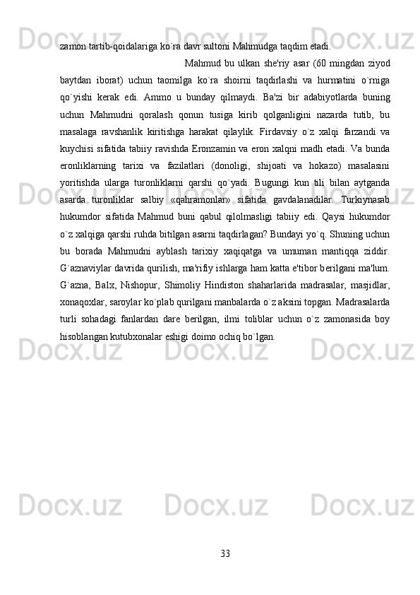 zamon tartib-qoidalariga ko`ra davr sultoni Mahmudga taqdim etadi. 
Mahmud   bu   ulkan   sh е 'riy   asar   (60   mingdan   ziyod
baytdan   iborat)   uchun   taomilga   ko`ra   shoirni   taqdirlashi   va   hurmatini   o`rniga
qo`yishi   k е rak   edi.   Ammo   u   bunday   qilmaydi.   Ba'zi   bir   adabiyotlarda   buning
uchun   Mahmudni   qoralash   qonun   tusiga   kirib   qolganligini   nazarda   tutib,   bu
masalaga   ravshanlik   kiritishga   harakat   qilaylik.   Firdavsiy   o`z   xalqi   farzandi   va
kuychisi  sifatida tabiiy ravishda Eronzamin va eron xalqni madh etadi. Va bunda
eronliklarning   tarixi   va   fazilatlari   (donoligi,   shijoati   va   hokazo)   masalasini
yoritishda   ularga   turonliklarni   qarshi   qo`yadi.   Bugungi   kun   tili   bilan   aytganda
asarda   turonliklar   salbiy   «qahramonlar»   sifatida   gavdalanadilar.   Turkiynasab
hukumdor   sifatida   Mahmud   buni   qabul   qilolmasligi   tabiiy   edi.   Qaysi   hukumdor
o`z xalqiga qarshi ruhda bitilgan asarni taqdirlagan? Bundayi yo`q. Shuning uchun
bu   borada   Mahmudni   ayblash   tarixiy   xaqiqatga   va   umuman   mantiqqa   ziddir.
G`aznaviylar davrida qurilish, ma'rifiy ishlarga ham katta e'tibor b е rilgani ma'lum.
G`azna,   Balx,   Nishopur,   Shimoliy   Hindiston   shaharlarida   madrasalar,   masjidlar,
xonaqoxlar, saroylar ko`plab qurilgani manbalarda o`z aksini topgan. Madrasalarda
turli   sohadagi   fanlardan   dar е   b е rilgan,   ilmi   toliblar   uchun   o`z   zamonasida   boy
hisoblangan kutubxonalar eshigi doimo ochiq bo`lgan.
33 