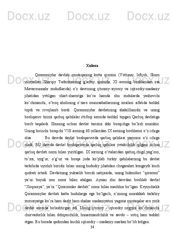 Xulosa
Qoraxoniylar   davlati   mintaqaning   kotta   qismini   (Yettisuv,   Isfijob,   Shom
viloyatlari   Sharqiy   Turkistonning   g’arbiy   qismida,   XI   asrning   boshlaridan   esa
Mavarounnahr   xududlarida)   o’z   davrining   ijtimoiy-siyosiy   va   iqtisodiy-madaniy
jihatidan   yetilgan   shart-sharoitga   ko’ra   hamda   shu   xudularda   yashovchi
ko’chmanchi,   o’troq   aholining   o’zaro   munosabatlarining   xosilasi   sifatida   tashkil
topdi   va   rivojlanib   bordi.   Qoraxoniylar   davlatining   shakilllanishi   va   uning
boshqaruv   tizimi   qarluq   qabilalar   ittifoqi   asosida   tashkil   topgan   Qarluq   davlatiga
borib   taqaladi.   Shuning   uchun   davlat   tarixini   ikki   bosqichga   bo’lish   mumkin.
Uning birinchi bosqichi VIII asrning 60-yillaridan IX asrning boshlarini o’z ichiga
olsa. Bu   davrda   davlat   boshqaruvida   qarluq   qabilasi   yarimini   o’z   ichiga
oladi.   BU   davrda   davlat   boshqaruvida   qarluq   qabilasi   yetakchilik   qilgani   uchun
qarluq davlati nomi bilan yuritilgan. IX asrning o’rtalaridan qarluq,chigil,yag’mo,
to’xsi,   uyg’ur,   o’g’uz   va   bosqa   juda   ko’plab   turkiy   qabilalarning   bu   davlat
tarkibida uyishib borishi  bilan uning hududiy jihatidan chegaralari kengayib kuch
qudrati   ortadi.   Davlatning   yuksalib   borish   natijasida,   uning   hukmdori   “qoraxon”
ya’ni   buyuk   xon   nomi   bilan   atalgan.   Aynan   shu   davrdan   boshlab   davlat
“Xoqoniya”, ya’ni “Qoraxonlar davlati” nomi bilan mashhur bo’lgan. Keyinchalik
Qoraxoniylar   davlati   katta   hudularga   ega   bo’lgach,   o’zining   murakkab   tarkibiy
xususiyatga ko’ra ham dasht ham shahar madaniyatini yagona mintaqalar aro yirik
davlat   asosida   birlashtirgan   edi.   Uning   ijtimoy   -   iqtisodiy   negzini   ko’chmanchi
chorvadorlik   bilan   dehqonchilik,   hunarmandchilik   va   savdo   –   sotiq   ham   tashkil
etgan. Bu borada qadimdan kuchli iqtisodiy – madaniy markaz bo’lib kelgan. 
34 