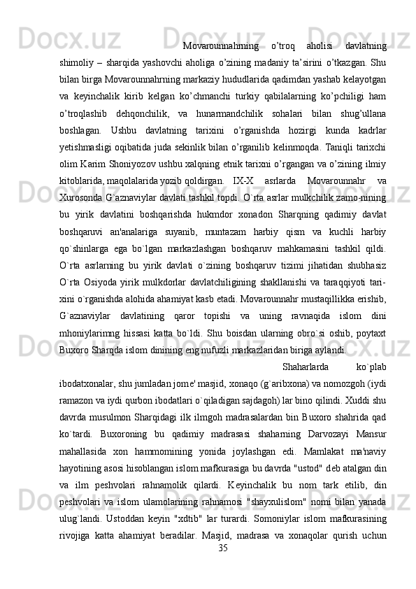 Movarounnahrning   o’troq   aholisi   davlatning
shimoliy   –   sharqida   yashovchi   aholiga   o’zining   madaniy   ta’sirini   o’tkazgan.   Shu
bilan birga Movarounnahrning markaziy hududlarida qadimdan yashab kelayotgan
va   keyinchalik   kirib   kelgan   ko’chmanchi   turkiy   qabilalarning   ko’pchiligi   ham
o’troqlashib   dehqonchilik,   va   hunarmandchilik   sohalari   bilan   shug’ullana
boshlagan.   Ushbu   davlatning   tarixini   o’rganishda   hozirgi   kunda   kadrlar
yetishmasligi oqibatida juda sekinlik bilan o’rganilib kelinmoqda. Taniqli tarixchi
olim Karim Shoniyozov ushbu xalqning etnik tarixni o’rgangan va o’zining ilmiy
kitoblarida, maqolalarida yozib qoldirgan.  IX-X   asrlarda   Movarounnahr   va
Xurosonda G`aznaviylar davlati tashkil topdi. O`rta asrlar mulkchilik zamo-nining
bu   yirik   davlatini   boshqarishda   hukmdor   xonadon   Sharqning   qadimiy   davlat
boshqaruvi   an'analariga   suyanib,   muntazam   harbiy   qism   va   kuchli   harbiy
qo`shinlarga   ega   bo`lgan   markazlashgan   boshqaruv   mahkamasini   tashkil   qildi.
O`rta   asrlarning   bu   yirik   davlati   o`zining   boshqaruv   tizimi   jihatidan   shubhasiz
O`rta   Osiyoda   yirik   mulkdorlar   davlatchiligining   shakllanishi   va   taraqqiyoti   tari-
xini o`rganishda alohida ahamiyat kasb etadi. Movarounnahr mustaqillikka erishib,
G`aznaviylar   davlatining   qaror   topishi   va   uning   ravnaqida   islom   dini
mhoniylarimng   hissasi   katta   bo`ldi.   Shu   boisdan   ularning   obro`si   oshib,   poytaxt
Buxoro Sharqda islom dinining eng nufuzli markazlaridan biriga aylandi. 
Shaharlarda   ko`plab
ibodatxonalar, shu jumladan jom е ' masjid, xonaqo (g`aribxona) va nomozgoh (iydi
ramazon va iydi qurbon ibodatlari o`qiladigan sajdagoh) lar bino qilindi. Xuddi shu
davrda   musulmon   Sharqidagi   ilk   ilmgoh   madrasalardan   bin   Buxoro   shahrida   qad
ko`tardi.   Buxoroning   bu   qadimiy   madrasasi   shaharning   Darvozayi   Mansur
mahallasida   xon   hammomining   yonida   joylashgan   edi.   Mamlakat   ma'naviy
hayotining asosi hisoblangan islom mafkurasiga bu davrda "ustod" d е b atalgan din
va   ilm   p е shvolari   rahnamolik   qilardi.   K е yinchalik   bu   nom   tark   etilib,   din
p е shvolari   va   islom   ulamolarining   rahnamosi   "shayxulislom"   nomi   bilan   yanada
ulug`landi.   Ustoddan   k е yin   "xdtib"   lar   turardi.   Somoniylar   islom   mafkurasining
rivojiga   katta   ahamiyat   b е radilar.   Masjid,   madrasa   va   xonaqolar   qurish   uchun
35 