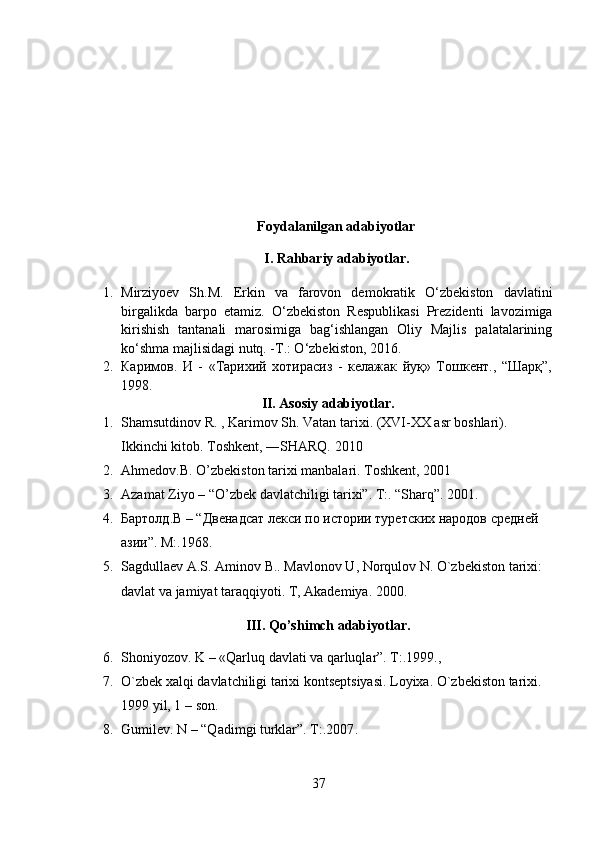           Foydalanilgan adabiyotlar
I. Rahbariy adabiyotlar.
1. Mirziyoev   Sh.M.   Erkin   va   farovon   demokratik   O‘zbekiston   davlatini
birgalikda   barpo   etamiz.   O‘zbekiston   Respublikasi   Prezidenti   lavozimiga
kirishish   tantanali   marosimiga   bag‘ishlangan   Oliy   Majlis   palatalarining
ko‘shma majlisidagi nutq. -T.: O‘zbekiston, 2016.
2. Каримов.   И   -   «Тарихий   хотирасиз   -   келажак   йуқ»   Тошкент.,   “Шарқ”,
1998.
II. Asosiy adabiyotlar.
1. Shamsutdinov R. , Karimov Sh. Vatan tarixi. (XVI-XX asr boshlari). 
Ikkinchi kitob. Toshkent, ―SHARQ. 2010
2. Ahmedov.B. O ’ zbekiston tarixi manbalari. Toshkent, 2001
3. Azamat Ziyo – “O’zbek davlatchiligi tarixi”. T:. “Sharq”. 2001.
4. Бартолд.В – “Двенадсат лекси по истории туретских народов средней 
азии”. М:.1968.
5. Sagdullaеv A.S. Aminov B.. Mavlonov U, Norqulov N. O`zbеkiston tarixi: 
davlat va jamiyat taraqqiyoti. T, Akadеmiya. 2000.
III. Qo’shimch adabiyotlar.
6. Shoniyozov. K – «Qarluq davlati va qarluqlar”. T:.1999. , 
7. O`zbеk xalqi davlatchiligi tarixi kontsеptsiyasi. Loyixa. O`zbеkiston tarixi. 
1999 yil, 1  – son.
8. Gumilev. N – “Qadimgi turklar”. T:.2007 .
37 