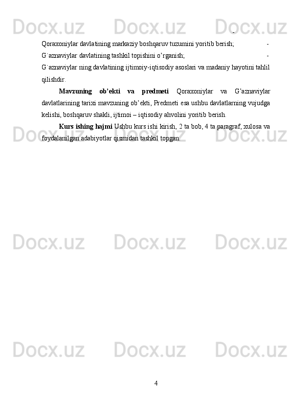 -
Qoraxoniylar davlatining markaziy boshqaruv tuzumini yoritib berish;  -
G`aznaviylar davlatining tashkil topishini o’rganish;  -
G`aznaviylar ning davlatining ijtimoiy-iqtisodiy asoslari va madaniy hayotini tahlil
qilishdir.
Mavzuning   ob’ekti   va   predmeti   Qoraxoniylar   va   G’aznaviylar
davlatlarining tarixi mavzuning ob’ekti, Predmeti esa ushbu davlatlarning vujudga
kelishi, boshqaruv shakli, ijtimoi – iqtisodiy ahvolini yoritib berish.
Kurs ishing hajmi  Ushbu kurs ishi kirish, 2 ta bob, 4 ta paragraf, xulosa va
foydalanilgan adabiyotlar qismidan tashkil topgan. 
4 