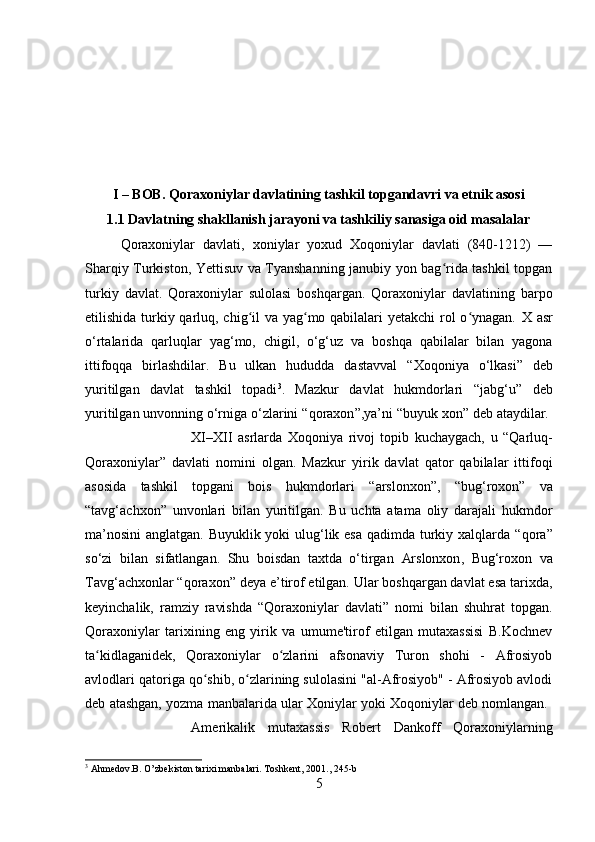 I – BOB. Qoraxoniylar davlatining tashkil topgandavri va etnik asosi
1.1 Davlatning shakllanish jarayoni va tashkiliy sanasiga oid masalalar
Qoraxoniylar   davlati ,   xoniylar   yoxud   Xoqoniylar   davlati   (840-1212)   —
Sharqiy Turkiston, Yettisuv va Tyanshanning janubiy yon bag rida tashkil topganʻ
turkiy   davlat.   Qoraxoniylar   sulolasi   boshqargan.   Qoraxoniylar   davlatining   barpo
etilishida turkiy qarluq, chig il va yag mo qabilalari  yetakchi  rol  o ynagan.  	
ʻ ʻ ʻ X asr
o‘rtalari da   qarluqlar   yag‘mo,   chigil ,   o‘g‘uz   va   boshqa   qabilalar   bilan   yagona
ittifoqqa   birlashdilar.   Bu   ulkan   hududda   dastavval   “Xoqoniya   o‘lkasi”   deb
yuritilgan   davlat   tashkil   topadi 3
.   Mazkur   davlat   hukmdorlari   “ jabg‘u ”   deb
yuritilgan unvonning o‘rniga o‘zlarini “ qoraxon ”,ya’ni “ buyuk xon ” deb ataydilar. 
XI–XII   asrlar da   Xoqoniya   rivoj   topib   kuchaygach,   u   “Qarluq-
Qoraxoniylar”   davlati   nomini   olgan.   Mazkur   yirik   davlat   qator   qabilalar   ittifoqi
asosida   tashkil   topgani   bois   hukmdorlari   “arslonxon” ,   “bug‘roxon”   va
“tavg‘achxon”   unvonlari   bilan   yuritilgan.   Bu   uchta   atama   oliy   darajali   hukmdor
ma’nosini  anglatgan. Buyuklik yoki  ulug‘lik esa qadimda turkiy xalqlarda “ qora ”
so‘zi   bilan   sifatlangan.   Shu   boisdan   taxtda   o‘tirgan   Arslonxon ,   Bug‘roxon   va
Tavg‘achxon lar “ qoraxon ” deya e’tirof etilgan. Ular boshqargan davlat esa tarixda,
keyinchalik,   ramziy   ravishda   “Qoraxoniylar   davlati”   nomi   bilan   shuhrat   topgan.
Qoraxoniylar   tarixining   eng   yirik   va   umume'tirof   etilgan   mutaxassisi   B.Kochnev
ta kidlaganidek,   Qoraxoniylar   o zlarini   afsonaviy   Turon   shohi   -   Afrosiyob	
ʻ ʻ
avlodlari qatoriga qo shib, o zlarining sulolasini "al-Afrosiyob" - Afrosiyob avlodi	
ʻ ʻ
deb atashgan, yozma manbalarida ular Xoniylar yoki Xoqoniylar deb nomlangan. 
Amerikalik   mutaxassis   Robert   Dankoff   Qoraxoniylarning
3
 Ahmedov.B. O ’ zbekiston tarixi manbalari. Toshkent, 2001 ., 245-b  
5 