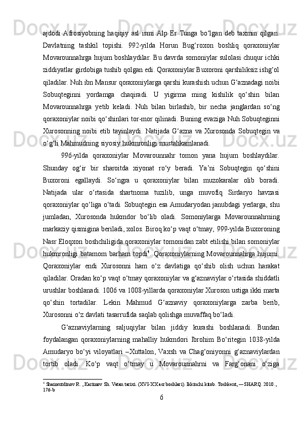 ajdodi   Afrosiyobning   haqiqiy   asl   ismi   Alp   Er   Tunga   bo lgan   deb   taxmin   qilgan.ʻ
Davlatning   tashkil   topishi .   992-yilda   Horun   Bug‘roxon   boshliq   qoraxoniylar
Movarounnahrga hujum boshlaydilar. Bu davrda somoniylar sulolasi chuqur ichki
ziddiyatlar girdobiga tushib qolgan edi. Qoraxoniylar Buxoroni qarshiliksiz ishg‘ol
qiladilar.  Nuh ibn Mansur  qoraxoniylarga qarshi kurashish uchun G‘aznadagi noibi
Sobuqtegin ni   yordamga   chaqiradi.   U   yigirma   ming   kishilik   qo‘shin   bilan
Movarounnahrga   yetib   keladi.   Nuh   bilan   birlashib,   bir   necha   janglardan   so‘ng
qoraxoniylar noibi qo‘shinlari tor-mor qilinadi. Buning evaziga   Nuh Sobuqtegin ni
Xurosonning   noibi   etib   tayinlaydi.   Natijada   G‘azna   va   Xurosonda   Sobuqtegin   va
o‘g‘li  Mahmud ning siyosiy hukmronligi mustahkamlanadi. 
996-yil da   qoraxoniylar   Movarounnahr   tomon   yana   hujum   boshlaydilar.
Shunday   og‘ir   bir   sharoitda   xiyonat   ro‘y   beradi.   Ya’ni   Sobuqtegin   qo‘shini
Buxoroni   egallaydi.   So‘ngra   u   qoraxoniylar   bilan   muzokaralar   olib   boradi.
Natijada   ular   o‘rtasida   shartnoma   tuzilib,   unga   muvofiq   Sirdaryo   havzasi
qoraxoniylar qo‘liga o‘tadi.   Sobuqtegin   esa Amudaryodan janubdagi yerlarga, shu
jumladan,   Xurosonda   hukmdor   bo‘lib   oladi.   Somoniylarga   Movarounnahrning
markaziy qismigina beriladi, xolos. Biroq ko‘p vaqt o‘tmay,  999-yil da Buxoroning
Nasr Eloqxon   boshchiligida qoraxoniylar tomonidan zabt etilishi bilan somoniylar
hukmronligi  batamom  barham topdi 4
.   Qoraxoniylarning Movarounnahrga hujumi.
Qoraxoniylar   endi   Xurosonni   ham   o‘z   davlatiga   qo‘shib   olish   uchun   harakat
qiladilar. Oradan ko‘p vaqt o‘tmay qoraxoniylar va g‘aznaviylar o‘rtasida shiddatli
urushlar boshlanadi.  1006 va 1008-yillar da qoraxoniylar Xuroson ustiga ikki marta
qo‘shin   tortadilar.   Lekin   Mahmud   G‘aznaviy   qoraxoniylarga   zarba   berib,
Xurosonni o‘z	
 davlati	 tasarrufida	 saqlab	 qolishga	 muvaffaq	 bo‘ladi. 
G‘aznaviylarning   saljuqiylar   bilan   jiddiy   kurashi   boshlanadi.   Bundan
foydalangan   qoraxoniylarning   mahalliy   hukmdori   Ibrohim   Bo‘ritegin   1038-yil da
Amudaryo   bo‘yi   viloyatlari   – Xuttalon ,   Vaxsh   va   Chag‘oniyon ni   g‘aznaviylardan
tortib   oladi.   Ko‘p   vaqt   o‘tmay   u   Movarounnahrni   va   Farg‘onani   o‘ziga
4
  Shamsutdinov R. , Karimov Sh. Vatan tarixi. (XVI-XX asr boshlari). Ikkinchi kitob. Toshkent, ―SHARQ. 2010., 
176-b
6 