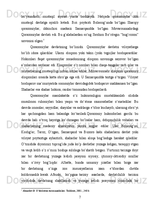 bo‘ysundirib,   mustaqil   siyosat   yurita   boshlaydi.   Natijada   qoraxoniylar   ikki
mustaqil   davlatga   ajralib   ketadi.   Biri   poytaxti   Bolasog‘un da   bo‘lgan   Sharqiy
qoraxoniylar ,   ikkinchisi   markazi   Samarqand da   bo‘lgan   Movarounnahrdagi
Qoraxoniylar davlati   edi. Bu g‘alabalardan so‘ng   Ibrohim Bo‘ritegin   “ bug‘roxon ”
unvonini olgan. 5
Qoraxoniylar   davlatining   bo‘linishi.   Qoraxoniylar   davlatni   viloyatlarga
bo‘lib   idora   qilardilar.   Ularni   eloqxon   yoki   takin   (yoki   tegin)lar   boshqarardilar.
Hokimlari   faqat   qoraxoniylar   xonadonining   eloqxon   unvoniga   sazovor   bo‘lgan
a’zolaridan saylanar edi. Eloqxonlar o‘z nomlari bilan chaqa-tangalar zarb qilar va
viloyatlarning mustaqilligi uchun intilar edilar.   Movarounnahr eloqxoni   qoraxoniy
eloqxonlari orasida katta obro‘ga ega edi. U Samarqandda taxtga o‘tirgan. Viloyat
boshqaruv ma’muriyatida somoniylar davridagidek boshqaruv mahkamasi bo‘lgan.
Shaharlar esa shahar hokimi, raislar tomonidan boshqarilardi. 
Qoraxoniylar   mamlakatda   o‘z   hukmronligini   mustahkamlab   olishda
musulmon   ruhoniylari   bilan   yaqin   va   do‘stona   munosabatlar   o‘rnatadilar.   Bu
davrda imomlar, sayyidlar, shayxlar va sadrlarga e’tibor kuchayib, ularning obro‘yi
har   qachongidan   ham   balandga   ko‘tariladi.Qoraxoniy   hukmdorlari   garchi   bu
davrda   hali   o‘troq   hayotga   ko‘chmagan   bo‘lsalar   ham,   dehqonchilik   vohalari   va
shaharlarning   madaniy   ahamiyatini   yaxshi   anglar   edilar.   Ular   Bolasog‘un,
Koshg‘ar,   Taroz,   O‘zgan,   Samarqand   va   Buxoro   kabi   shaharlarni   davlat   yoki
viloyat   poytaxtiga   aylantirib,   shaharlar   bilan   aloqa   bog‘lashga   harakat   qiladilar.
O’ t m ishd a   di y ori m iz   t up r o g ’ida   j u da   ko’p   d a v l a t lar   y uz a g a   kel g an,   tar a qqiy et g an
v a   v a qti   ke l ib   o ’ z   o’rn i ni   bos h qa   sulol a ga   bo’shatib   b e r g a n.   Y u r ti m i z   t a r i x iga d o y r
x ar   b ir   d a vl a tn i ng   y uza g a   k e li sh   ja r a y oni   s i y osi y ,   i jt i m o i y - i ktis o diy   o m illa r
bil a n   o ’ z v iy   bo g ’li q d i r.   A l b at ta,   bunda   u m u m i y   jixatlar   bi l a n   bi r ga   x ar
b i r   d a vl at ning   o ’ z i ga   x os   xususi y atla r i ni   x am   e ’ tibordan   chet d a
k oldir m aslik  ker a k.  Af s us k i,   ko’pgina  ta r ixiy   asar l ar d a,   d a vl a t c h il ik   t ar i xini
y ori t i s hda,   d a vl at ning   sh a k lla n ish   v a   y uzaga   k e l i sh   j ara y o n i ni   s h uncha k i   b i r
5
 Ahmedov.B. O ’ zbekiston tarixi manbalari. Toshkent, 2001 ., 248-b
7 