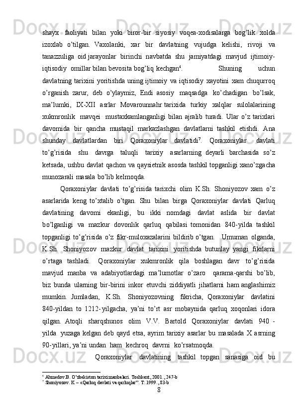 s ha y x   faoli y ati   bil a n   y ok i   bi r o r -bir   si y os i y   vo q e a -xo d isala r ga   b o g ’lik   x ol d a
i z o xl a b   o’tilgan.   V a xol a nki,   xar   b ir   d a v l a t ni n g   v uj ud g a   k el i s h i ,   r ivoji   va
tana z z u liga   o id  j ara y o nl ar   b i r i n c hi   n a v b a t da   s hu   ja m iyatda g i   m a v jud   ijti m oi y -
i qti s od i y   o m il lar bil a n   b e v osita   bo g ’li q   k e c h g a n 6
.   S h u ning   uchun
d a v l a t ni n g   tar i xini   y oriti sh da   uni n g ijti m o i y   v a   i q ti s od i y   xa y otini   x am   ch uqur r oq
o’ rganish   za r ur,   deb   o ’ y l a y m iz,   E n di   aso s i y   m aqsadga   k o ’ chadig a n   b o’lsak,
ma ’ l u m ki,   I X -XII   a srlar   M ova r ou n n a h r   ta r ixida   turkiy   x a l q lar   sulolala r i ning
xuk m r on lik   m av q e i   m ust a xka m la ng a n l i gi  bil a n   a j r a lib   tur a d i .   U lar   o ’ z   tarixlari
da v o m id a   bi r   qancha   m us taqil   m arkazlashg a n   d a vl at la r ni   ta sh kil   e ti s h di.   A n a
shunday   dav l at la r d a n   b i ri   Q oraxo n i y lar   d a vla t i di 7
.   Q o rax o ni y lar   da v l at i
t o ’ g’risida   shu   dav r ga   t aluqli   t a r ixiy   a sa r l a r n i n g   de y arli   barch a s i da   s o ’ z
k ets a da,   u s h bu   davl a t   q a ch on   va   q a y siet n ik   a so s da   ta sh kil topga nl igi   x ano ’ zg a c h a
m un o zarali   m a s ala   bo ’li b   k e l m oqda.  
Qoraxoni y lar   da vla t i   t o ’g ’ ris i da   ta ri x c hi   o lim   K .Sh.   Sh o ni y ozov   xam   o ’ z
asarla r ida   k e n g   to’xt a lib   o’tgan.   S h u   bi l a n   b irga   Q o r a xo n i y lar   da v l at i   Qarluq
d a vla t i ni ng   davo m i   ek a nligi,   bu   i kk i   n o m dagi   davl a t   a sl ida   bir   d a v l a t
b o ’l g a nli g i   v a   m azk u r   d o v o n lik   qar l u q   q abilasi   t o m o n id a n   840 - y i l d a   t ashkil
topg an ligi   to ’g ’risida   o ’ z   f i k r - m u loxaz a lar in i   b i l d i r i b o ’ t g a n.   U m u m an   o l g a n d a,
K. S h.   Shoni y o z ov   m azkur   davlat   t ar i x i n i   y ori t ishda   b u t unlay   y an g i   fi k rl a rni
o ’ r t a ga   t as hl ad i.   Q o r a x on i y lar   xu k m r on lik   q ila   bo s hlag a n   d a vr   to’ g ’risida
m a v jud   m a nb a   v a   a d a b i y o tl a r d a g i   m a ’ lu m ot lar   o ’ zaro   q ara m a-qa r shi   b o ’l i b,
bi z   b u n da   u lar ni ng   b i r - birini   inkor   e t uvc h i   z i d di y atli   j i h at la rni   h am a n g l as hi m i z
m u m k i n.   Ju m l adan ,   K.Sh.   Shoni y ozovn i ng   f ikri c h a ,   Q o r a xo n i y lar   d a v l a t ini
8 40- y ildan   t o   1 2 12 - y ilga c ha,   y a ’ ni   t o’rt   a sr   m ob a y nida   q a rl uq   xoqo n l a r i   ido r a
qilg a n .   A toqli   s harqshu n os   olim   V.V.   Bartold   Qo r a x on i y l ar   davla t i   9 4 0   -
y ilda   y uza g a ke l g a n   deb   qa y d   etsa,   a y r i m   t arixiy   a s ar l a r   bu   m asalada   X   a s r n i n g
90 - y i l la r i ,   y a ’ n i und a n   h am   k ech ro q   d av r ni   ko ’ r s a t m o q da.
Q o ra x oni y lar   davl at i n ing   t a sh ki l   topgan   s a n a si ga   o i d   bu
6
  Ahmedov.B. O’zbekiston tarixi manbalari. Toshkent, 2001.,  247 -b
7
 Shoniyozov. K – «Qarluq davlati va qarluqlar”. T:.1999 ., 83-b
8 