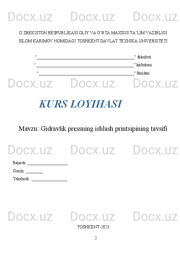 2O`ZBEKISTON RESPUBLIKASI OLIY VA O’RTA MAXSUS TA’LIM VAZIRLIGI
ISLOM KARIMOV NOMIDAGI TOSHKENT DAVLAT TEXNIKA UNIVERSITETI
“______________________________________________” fakulteti
“______________________________________________” kafedrasi
"_____________________________________________" fanidan
Mavzu:  Gidravlik pressning ishlash printsipining tavsifi
Bajardi: ___________________
Guruh: ________
Tekshirdi: _________________
TOSHKENT-2023KURS LOYIHASI 