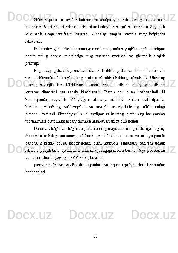 11Shlangi   press   ishlov   beriladigan   materialga   yoki   ish   qismiga   statik   ta'sir
ko'rsatadi. Bu siqish, siqish va bosim bilan ishlov berish bo'lishi mumkin. Suyuqlik
kinematik   aloqa   vazifasini   bajaradi   -   hozirgi   vaqtda   maxsus   moy   ko'pincha
ishlatiladi.
Matbuotning ishi Paskal qonuniga asoslanadi, unda suyuqlikka qo'llaniladigan
bosim   uning   barcha   nuqtalariga   teng   ravishda   uzatiladi   va   gidravlik   tutqich
printsipi.
Eng   oddiy   gidravlik   press   turli   diametrli   ikkita   pistondan   iborat   bo'lib,   ular
nazorat klapanlari bilan jihozlangan aloqa silindrli idishlarga o'rnatiladi. Ularning
orasida   suyuqlik   bor.   Kichikroq   diametrli   pistonli   silindr   ishlaydigan   silindr,
kattaroq   diametrli   esa   asosiy   hisoblanadi.   Piston   qo'l   bilan   boshqariladi.   U
ko'tarilganda,   suyuqlik   ishlaydigan   silindrga   so'riladi.   Piston   tushirilganda,
kichikroq   silindrdagi   valf   yopiladi   va   suyuqlik   asosiy   tsilindrga   o'tib,   undagi
pistonni   ko'taradi.   Shunday   qilib,   ishlaydigan   tsilindrdagi   pistonning   har   qanday
tebranishlari pistonning asosiy qismida harakatlanishiga olib keladi.
Daromad  to'g'ridan-to'g'ri   bu   pistonlarning  maydonlarining  nisbatiga   bog'liq.
Asosiy   tsilindrdagi   pistonning   o'lchami   qanchalik   katta   bo'lsa   va   ishlayotganida
qanchalik   kichik   bo'lsa,   koeffitsientni   olish   mumkin.   Harakatni   oshirish   uchun
ishchi suyuqlik bilan qo'shimcha tank mavjudligiga imkon beradi. Suyuqlik bosimi
va oqimi, shuningdek, gaz kelebekler, bosimni 
pasaytiruvchi   va   xavfsizlik   klapanlari   va   oqim   regulyatorlari   tomonidan
boshqariladi. 