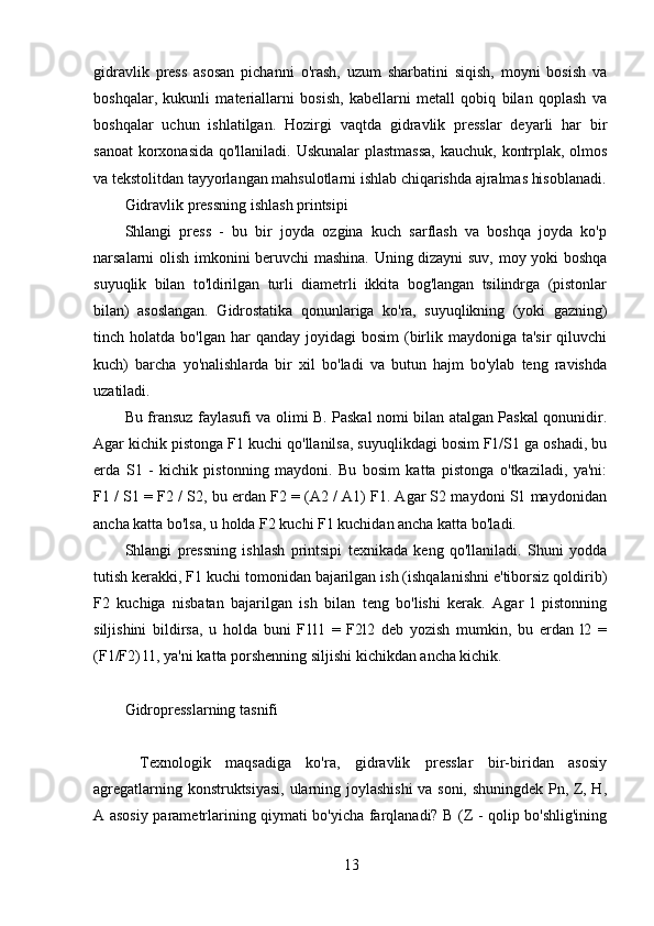 13gidravlik   press   asosan   pichanni   o'rash,   uzum   sharbatini   siqish,   moyni   bosish   va
boshqalar,   kukunli   materiallarni   bosish,   kabellarni   metall   qobiq   bilan   qoplash   va
boshqalar   uchun   ishlatilgan.   Hozirgi   vaqtda   gidravlik   presslar   deyarli   har   bir
sanoat  korxonasida qo'llaniladi. Uskunalar  plastmassa,  kauchuk, kontrplak, olmos
va tekstolitdan tayyorlangan mahsulotlarni ishlab chiqarishda ajralmas hisoblanadi.
Gidravlik pressning ishlash printsipi
Shlangi   press   -   bu   bir   joyda   ozgina   kuch   sarflash   va   boshqa   joyda   ko'p
narsalarni olish imkonini beruvchi mashina. Uning dizayni suv, moy yoki boshqa
suyuqlik   bilan   to'ldirilgan   turli   diametrli   ikkita   bog'langan   tsilindrga   (pistonlar
bilan)   asoslangan.   Gidrostatika   qonunlariga   ko'ra,   suyuqlikning   (yoki   gazning)
tinch holatda  bo'lgan  har  qanday  joyidagi  bosim  (birlik  maydoniga ta'sir  qiluvchi
kuch)   barcha   yo'nalishlarda   bir   xil   bo'ladi   va   butun   hajm   bo'ylab   teng   ravishda
uzatiladi.
Bu fransuz faylasufi va olimi B. Paskal nomi bilan atalgan Paskal qonunidir.
Agar kichik pistonga F1 kuchi qo'llanilsa, suyuqlikdagi bosim F1/S1 ga oshadi, bu
erda   S1   -   kichik   pistonning   maydoni.   Bu   bosim   katta   pistonga   o'tkaziladi,   ya'ni:
F1 / S1 = F2 / S2, bu erdan F2 = (A2 / A1) F1. Agar S2 maydoni S1 maydonidan
ancha katta bo'lsa, u holda F2 kuchi F1 kuchidan ancha katta bo'ladi.
Shlangi   pressning   ishlash   printsipi   texnikada   keng   qo'llaniladi.   Shuni   yodda
tutish kerakki, F1 kuchi tomonidan bajarilgan ish (ishqalanishni e'tiborsiz qoldirib)
F2   kuchiga   nisbatan   bajarilgan   ish   bilan   teng   bo'lishi   kerak.   Agar   l   pistonning
siljishini   bildirsa,   u   holda   buni   F1l1   =   F2l2   deb   yozish   mumkin,   bu   erdan   l2   =
(F1/F2) l1, ya'ni katta porshenning siljishi kichikdan ancha kichik.
Gidropresslarning tasnifi
  Texnologik   maqsadiga   ko'ra,   gidravlik   presslar   bir-biridan   asosiy
agregatlarning konstruktsiyasi, ularning joylashishi  va soni, shuningdek Pn, Z, H,
A asosiy parametrlarining qiymati bo'yicha farqlanadi? B (Z - qolip bo'shlig'ining 