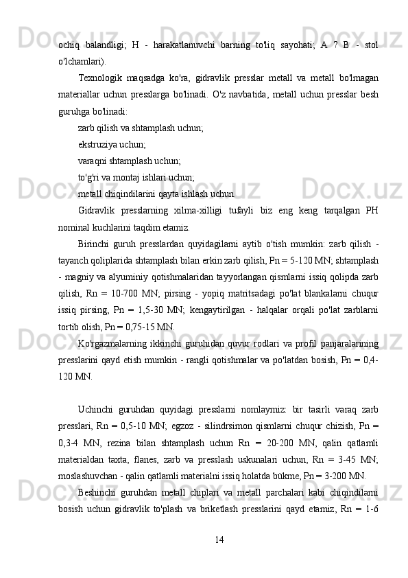 14ochiq   balandligi;   H   -   harakatlanuvchi   barning   to'liq   sayohati;   A   ?   B   -   stol
o'lchamlari).
Texnologik   maqsadga   ko'ra,   gidravlik   presslar   metall   va   metall   bo'lmagan
materiallar   uchun   presslarga   bo'linadi.   O'z   navbatida,   metall   uchun   presslar   besh
guruhga bo'linadi:
zarb qilish va shtamplash uchun;
ekstruziya uchun;
varaqni shtamplash uchun;
to'g'ri va montaj ishlari uchun;
metall chiqindilarini qayta ishlash uchun.
Gidravlik   presslarning   xilma-xilligi   tufayli   biz   eng   keng   tarqalgan   PH
nominal kuchlarini taqdim etamiz.
Birinchi   guruh   presslardan   quyidagilarni   aytib   o'tish   mumkin:   zarb   qilish   -
tayanch qoliplarida shtamplash bilan erkin zarb qilish, Pn = 5-120 MN; shtamplash
- magniy va alyuminiy qotishmalaridan tayyorlangan qismlarni issiq qolipda zarb
qilish,   Rn   =   10-700   MN;   pirsing   -   yopiq   matritsadagi   po'lat   blankalarni   chuqur
issiq   pirsing,   Pn   =   1,5-30   MN;   kengaytirilgan   -   halqalar   orqali   po'lat   zarblarni
tortib olish, Pn = 0,75-15 MN.
Ko'rgazmalarning   ikkinchi   guruhidan   quvur   rodlari   va   profil   panjaralarining
presslarini  qayd etish mumkin - rangli qotishmalar  va po'latdan bosish, Pn = 0,4-
120 MN.
Uchinchi   guruhdan   quyidagi   presslarni   nomlaymiz:   bir   tasirli   varaq   zarb
presslari,   Rn   =   0,5-10   MN;   egzoz   -   silindrsimon   qismlarni   chuqur   chizish,   Pn   =
0,3-4   MN,   rezina   bilan   shtamplash   uchun   Rn   =   20-200   MN,   qalin   qatlamli
materialdan   taxta,   flanes,   zarb   va   presslash   uskunalari   uchun,   Rn   =   3-45   MN;
moslashuvchan - qalin qatlamli materialni issiq holatda bükme, Pn = 3-200 MN.
Beshinchi   guruhdan   metall   chiplari   va   metall   parchalari   kabi   chiqindilarni
bosish   uchun   gidravlik   to'plash   va   briketlash   presslarini   qayd   etamiz,   Rn   =   1-6 