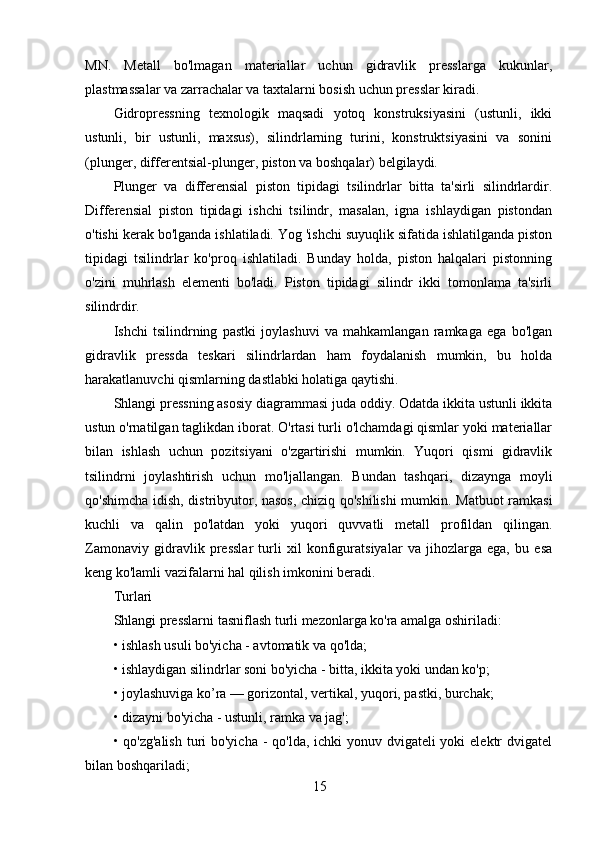 15MN.   Metall   bo'lmagan   materiallar   uchun   gidravlik   presslarga   kukunlar,
plastmassalar va zarrachalar va taxtalarni bosish uchun presslar kiradi.
Gidropressning   texnologik   maqsadi   yotoq   konstruksiyasini   (ustunli,   ikki
ustunli,   bir   ustunli,   maxsus),   silindrlarning   turini,   konstruktsiyasini   va   sonini
(plunger, differentsial-plunger, piston va boshqalar) belgilaydi.
Plunger   va   differensial   piston   tipidagi   tsilindrlar   bitta   ta'sirli   silindrlardir.
Differensial   piston   tipidagi   ishchi   tsilindr,   masalan,   igna   ishlaydigan   pistondan
o'tishi kerak bo'lganda ishlatiladi. Yog 'ishchi suyuqlik sifatida ishlatilganda piston
tipidagi   tsilindrlar   ko'proq   ishlatiladi.   Bunday   holda,   piston   halqalari   pistonning
o'zini   muhrlash   elementi   bo'ladi.   Piston   tipidagi   silindr   ikki   tomonlama   ta'sirli
silindrdir.
Ishchi   tsilindrning   pastki   joylashuvi   va   mahkamlangan   ramkaga   ega   bo'lgan
gidravlik   pressda   teskari   silindrlardan   ham   foydalanish   mumkin,   bu   holda
harakatlanuvchi qismlarning dastlabki holatiga qaytishi.
Shlangi pressning asosiy diagrammasi juda oddiy. Odatda ikkita ustunli ikkita
ustun o'rnatilgan taglikdan iborat. O'rtasi turli o'lchamdagi qismlar yoki materiallar
bilan   ishlash   uchun   pozitsiyani   o'zgartirishi   mumkin.   Yuqori   qismi   gidravlik
tsilindrni   joylashtirish   uchun   mo'ljallangan.   Bundan   tashqari,   dizaynga   moyli
qo'shimcha idish, distribyutor, nasos, chiziq qo'shilishi  mumkin. Matbuot ramkasi
kuchli   va   qalin   po'latdan   yoki   yuqori   quvvatli   metall   profildan   qilingan.
Zamonaviy   gidravlik   presslar   turli   xil   konfiguratsiyalar   va   jihozlarga   ega,   bu   esa
keng ko'lamli vazifalarni hal qilish imkonini beradi.
Turlari
Shlangi presslarni tasniflash turli mezonlarga ko'ra amalga oshiriladi:
• ishlash usuli bo'yicha - avtomatik va qo'lda;
• ishlaydigan silindrlar soni bo'yicha - bitta, ikkita yoki undan ko'p;
• joylashuviga ko’ra — gorizontal, vertikal, yuqori, pastki, burchak;
• dizayni bo'yicha - ustunli, ramka va jag';
• qo'zg'alish  turi  bo'yicha - qo'lda, ichki yonuv dvigateli yoki  elektr  dvigatel
bilan boshqariladi; 