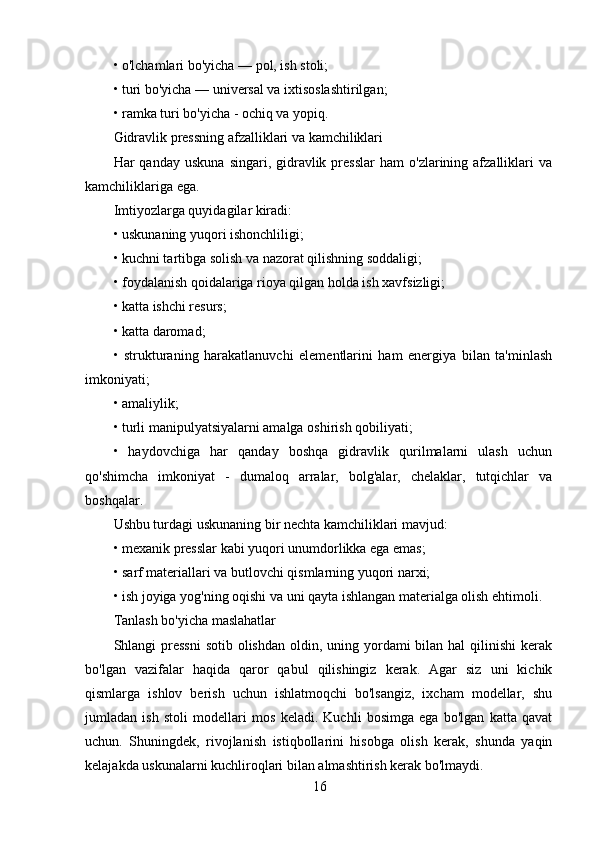 16• o'lchamlari bo'yicha — pol, ish stoli;
• turi bo'yicha — universal va ixtisoslashtirilgan;
• ramka turi bo'yicha - ochiq va yopiq.
Gidravlik pressning afzalliklari va kamchiliklari
Har   qanday  uskuna   singari,  gidravlik  presslar   ham   o'zlarining  afzalliklari  va
kamchiliklariga ega.
Imtiyozlarga quyidagilar kiradi:
• uskunaning yuqori ishonchliligi;
• kuchni tartibga solish va nazorat qilishning soddaligi;
• foydalanish qoidalariga rioya qilgan holda ish xavfsizligi;
• katta ishchi resurs;
• katta daromad;
•   strukturaning   harakatlanuvchi   elementlarini   ham   energiya   bilan   ta'minlash
imkoniyati;
• amaliylik;
• turli manipulyatsiyalarni amalga oshirish qobiliyati;
•   haydovchiga   har   qanday   boshqa   gidravlik   qurilmalarni   ulash   uchun
qo'shimcha   imkoniyat   -   dumaloq   arralar,   bolg'alar,   chelaklar,   tutqichlar   va
boshqalar.
Ushbu turdagi uskunaning bir nechta kamchiliklari mavjud:
• mexanik presslar kabi yuqori unumdorlikka ega emas;
• sarf materiallari va butlovchi qismlarning yuqori narxi;
• ish joyiga yog'ning oqishi va uni qayta ishlangan materialga olish ehtimoli.
Tanlash bo'yicha maslahatlar
Shlangi  pressni  sotib  olishdan  oldin, uning yordami  bilan hal  qilinishi  kerak
bo'lgan   vazifalar   haqida   qaror   qabul   qilishingiz   kerak.   Agar   siz   uni   kichik
qismlarga   ishlov   berish   uchun   ishlatmoqchi   bo'lsangiz,   ixcham   modellar,   shu
jumladan   ish   stoli   modellari   mos   keladi.   Kuchli   bosimga   ega   bo'lgan   katta   qavat
uchun.   Shuningdek,   rivojlanish   istiqbollarini   hisobga   olish   kerak,   shunda   yaqin
kelajakda uskunalarni kuchliroqlari bilan almashtirish kerak bo'lmaydi.
