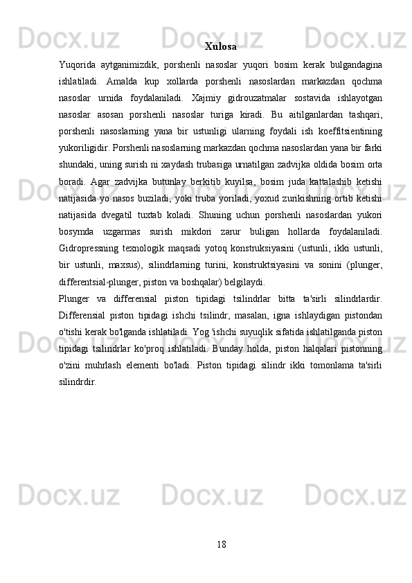 18Xulosa
Yuqorida   aytganimizdik,   porshenli   nasoslar   yuqori   bosim   kerak   bulgandagina
ishlatiladi.   Amalda   kup   xollarda   porshenli   nasoslardan   markazdan   qochma
nasoslar   urnida   foydalaniladi.   Xajmiy   gidrouzatmalar   sostavida   ishlayotgan
nasoslar   asosan   porshenli   nasoslar   turiga   kiradi.   Bu   aitilganlardan   tashqari,
porshenli   nasoslarning   yana   bir   ustunligi   ularning   foydali   ish   koeffitsientining
yukoriligidir. Porshenli nasoslarning markazdan qochma nasoslardan yana bir farki
shundaki, uning surish ni xaydash trubasiga urnatilgan zadvijka oldida bosim orta
boradi.   Agar   zadvijka   butunlay   berkitib   kuyilsa,   bosim   juda   kattalashib   ketishi
natijasida   yo  nasos   buziladi,   yoki   truba  yoriladi,  yoxud   zurikishning   ortib  ketishi
natijasida   dvegatil   tuxtab   koladi.   Shuning   uchun   porshenli   nasoslardan   yukori
bosymda   uzgarmas   surish   mikdori   zarur   buligan   hollarda   foydalaniladi.
Gidropressning   texnologik   maqsadi   yotoq   konstruksiyasini   (ustunli,   ikki   ustunli,
bir   ustunli,   maxsus),   silindrlarning   turini,   konstruktsiyasini   va   sonini   (plunger,
differentsial-plunger, piston va boshqalar) belgilaydi.
Plunger   va   differensial   piston   tipidagi   tsilindrlar   bitta   ta'sirli   silindrlardir.
Differensial   piston   tipidagi   ishchi   tsilindr,   masalan,   igna   ishlaydigan   pistondan
o'tishi kerak bo'lganda ishlatiladi. Yog 'ishchi suyuqlik sifatida ishlatilganda piston
tipidagi   tsilindrlar   ko'proq   ishlatiladi.   Bunday   holda,   piston   halqalari   pistonning
o'zini   muhrlash   elementi   bo'ladi.   Piston   tipidagi   silindr   ikki   tomonlama   ta'sirli
silindrdir. 