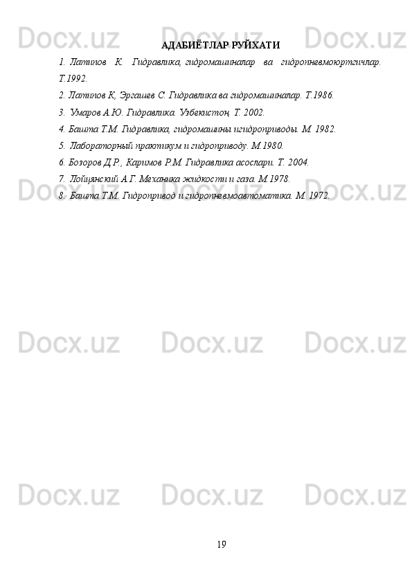 19АДАБИЁТЛАР РУЙХАТИ
1.   Латипов К.	 Гидравлика,   гидромашиналар	 ва	 гидропневмоюртгичлар.
Т.1992.
2.	
 Латипов	 К,	 Эргашев	 С.	 Гидравлика	 ва	 гидромашиналар.	 Т.1986.
3.   Умаров	
 А.Ю.	 Гидравлика.	 Узбекистон,	 Т.	 2002.
4.	
 Башта	 Т.М.	 Гидравлика,	 гидромашины	 игидроприводы.	 М.	 1982.
5.   Лабораторный	
 практикум	 и гидроприводу.	 М.1980.
6.	
 Бозоров	 Д.Р.,	 Каримов	 Р.М.	 Гидравлика	 асослари.	 Т.	 2004.
7.   Лойцянский	
 А.Г.	 Механика	 жидкости	 и газа.	 М.1978.
8.   Башта	
 Т.М.	 Гидропривод	 и гидропневмоавтоматика.	 М.	 1972. 