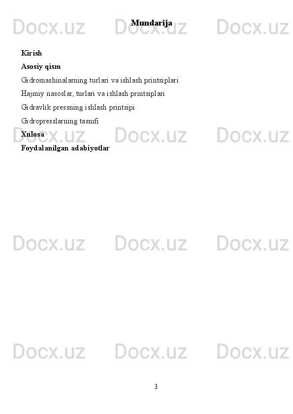 3Mundarija
Kirish
Asosiy  qism
Gidromashinalarning turlari va ishlash printsiplari
Hajmiy nasoslar, turlari va ishlash printsiplari
Gidravlik pressning ishlash printsipi
Gidropresslarning tasnifi
Xulosa
Foydalanilgan adabiyotlar 