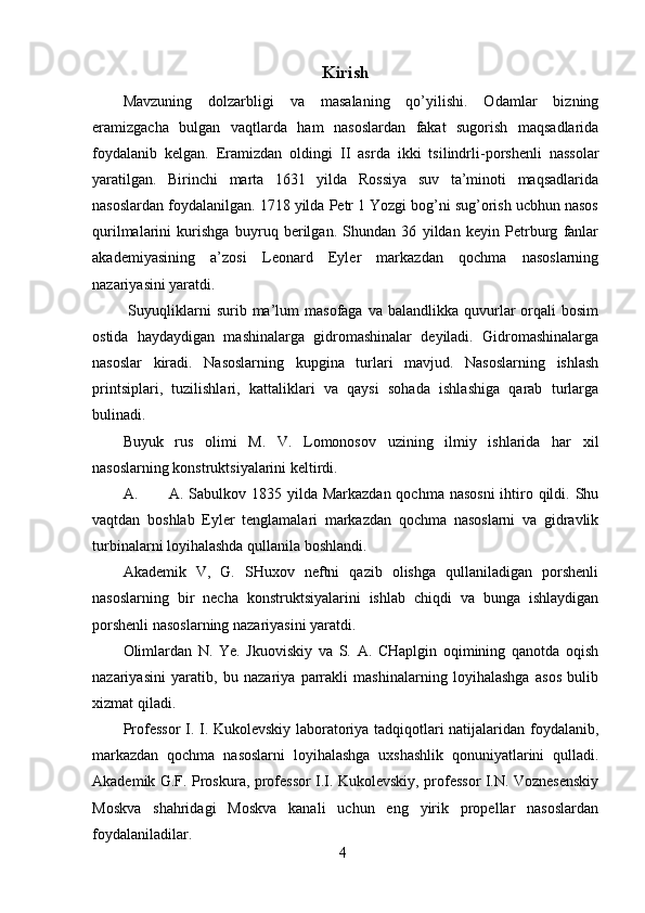 4Kirish
Mavzuning   dolzarbligi   va   masalaning   qo’yilishi.   Odamlar   bizning
eramizgacha   bulgan   vaqtlarda   ham   nasoslardan   fakat   sugorish   maqsadlarida
foydalanib   kelgan.   Eramizdan   oldingi   II   asrda   ikki   tsilindrli-porshenli   nassolar
yaratilgan.   Birinchi   marta   1631   yilda   Rossiya   suv   ta’minoti   maqsadlarida
nasoslardan foydalanilgan. 1718 yilda Petr 1 Yozgi bog’ni sug’orish ucbhun nasos
qurilmalarini   kurishga   buyruq   berilgan.   Shundan   36   yildan   keyin   Petrburg   fanlar
akademiyasining   a’zosi   Leonard   Eyler   markazdan   qochma   nasoslarning
nazariyasini yaratdi.
  Suyuqliklarni  surib  ma’lum   masofaga  va  balandlikka  quvurlar   orqali  bosim
ostida   haydaydigan   mashinalarga   gidromashinalar   deyiladi.   Gidromashinalarga
nasoslar   kiradi.   Nasoslarning   kupgina   turlari   mavjud.   Nasoslarning   ishlash
printsiplari,   tuzilishlari,   kattaliklari   va   qaysi   sohada   ishlashiga   qarab   turlarga
bulinadi.
Buyuk   rus   olimi   M.   V.   Lomonosov   uzining   ilmiy   ishlarida   har   xil
nasoslarning konstruktsiyalarini keltirdi.
A. A. Sabulkov 1835 yilda Markazdan qochma nasosni  ihtiro qildi. Shu
vaqtdan   boshlab   Eyler   tenglamalari   markazdan   qochma   nasoslarni   va   gidravlik
turbinalarni loyihalashda qullanila boshland i.
Akademik   V,   G.   SHuxov   neftni   qazib   olishga   qullaniladigan   porshenli
nasoslarning   bir   necha   konstruktsiyalarini   ishlab   chiqdi   va   bunga   ishlaydigan
porshenli nasoslarning nazariyasini yaratdi.
Olimlardan   N.   Ye.   Jkuoviskiy   va   S.   A.   CHaplgin   oqimining   qanotda   oqish
nazariyasini   yaratib,   bu   nazariya   parrakli   mashinalarning   loyihalashga   asos   bulib
xizmat qiladi.
Professor  I. I. Kukolevskiy laboratoriya tadqiqotlari natijalaridan foydalanib,
markazdan   qochma   nasoslarni   loyihalashga   uxshashlik   qonuniyatlarini   qulladi.
Akademik G.F. Proskura, professor I.I. Kukolevskiy, professor I.N. Voznesenskiy
Moskva   shahridagi   Moskva   kanali   uchun   eng   yirik   propellar   nasoslardan
foydalaniladilar.