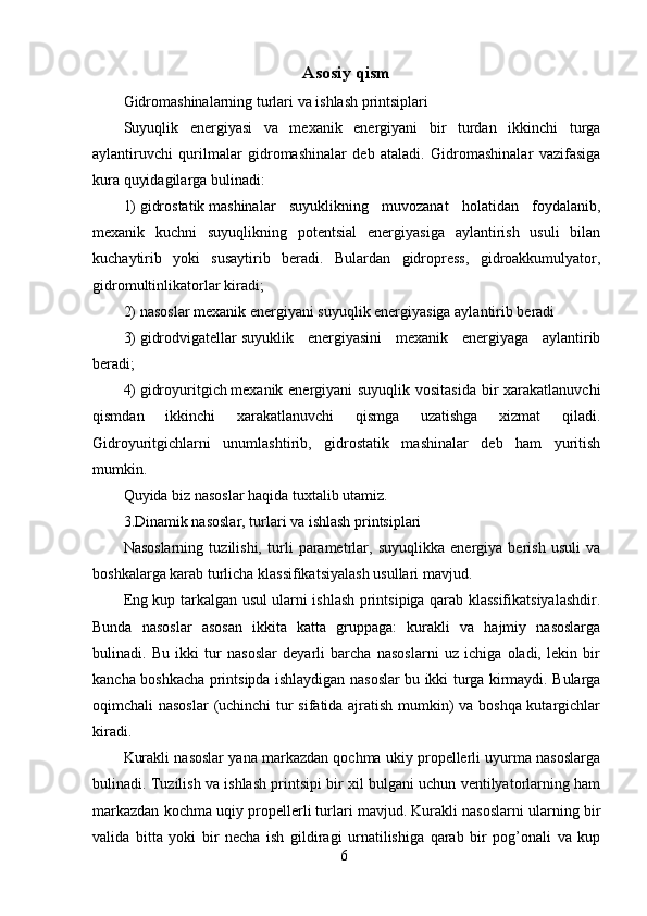 6Asosiy  qism
Gidromashinalarning turlari va ishlash printsiplari
Suyuqlik   energiyasi   va   mexanik   energiyani   bir   turdan   ikkinchi   turga
aylantiruvchi   qurilmalar   gidromashinalar   deb   ataladi.   Gidromashinalar   vazifasiga
kura quyidagilarga bulinadi:
1)   gidrostatik   mashinalar   suyuklikning   muvozanat   holatidan   foydalanib,
mexanik   kuchni   suyuqlikning   potentsial   energiyasiga   aylantirish   usuli   bilan
kuchaytirib   yoki   susaytirib   beradi.   Bulardan   gidropress,   gidroakkumulyator,
gidromultinlikatorlar kiradi;
2)   nasoslar   mexanik energiyani suyuqlik energiyasiga aylantirib beradi
3)   gidrodvigatellar   suyuklik   energiyasini   mexanik   energiyaga   aylantirib
beradi;
4)   gidroyuritgich   mexanik energiyani suyuqlik vositasida  bir xarakatlanuvchi
qismdan   ikkinchi   xarakatlanuvchi   qismga   uzatishga   xizmat   qiladi.
Gidroyuritgichlarni   unumlashtirib,   gidrostatik   mashinalar   deb   ham   yuritish
mumkin.
Quyida biz nasoslar haqida tuxtalib utamiz.
3.Dinamik nasoslar, turlari va ishlash printsiplari
Nasoslarning   tuzilishi,   turli   parametrlar,   suyuqlikka   energiya   berish   usuli   va
boshkalarga karab turlicha klassifikatsiyalash usullari mavjud.
Eng kup tarkalgan usul ularni ishlash printsipiga qarab klassifikatsiyalashdir.
Bunda   nasoslar   asosan   ikkita   katta   gruppaga:   kurakli   va   hajmiy   nasoslarga
bulinadi.   Bu   ikki   tur   nasoslar   deyarli   barcha   nasoslarni   uz   ichiga   oladi,   lekin   bir
kancha boshkacha printsipda ishlaydigan nasoslar bu ikki turga kirmaydi. Bularga
oqimchali nasoslar  (uchinchi tur sifatida ajratish mumkin) va boshqa kutargichlar
kiradi.
Kurakli nasoslar yana markazdan qochma ukiy propellerli uyurma nasoslarga
bulinadi. Tuzilish va ishlash printsipi bir xil bulgani uchun ventilyatorlarning ham
markazdan kochma uqiy propellerli turlari mavjud. Kurakli nasoslarni ularning bir
valida   bitta   yoki   bir   necha   ish   gildiragi   urnatilishiga   qarab   bir   pog’onali   va   kup 