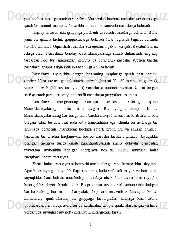 7pog’onali nasoslarga ajratish mumkin. Markazdan kochma nasoslar surish usuliga
qarab bir tomonlama suruvchi va ikki tomonlama suruvchi nasoslarga bulinadi.
Hajmiy nasoslar ikki gruppaga porshenli va rotorli nasoslarga bulinadi. Bular
yana   bir   qancha   kichik   gruppachalarga   bulinadi   (ular   tugrisida   tegishli   bulimda
tuxtalib utamiz.). Oqimchali nasoslar esa ejektor, injektor va gidroelevatorlarni uz
ichiga   oladi.   Nasoslarni   bunday   klassifikatsiyalashga   ishlab   chikarishda   eng   kup
tarqalgan   ikki   tur   (markazdan   kochma   va   porshenli)   nasoslar   atrofida   barcha
nasoslarni gruppalashga intilish asos bulgan bulsa kerak.
Nasoslarni   suyuqlikka   bergan   bosimning   miqdoriga   qarab   past   bosimli
(bosimi 20 m suv ust. gacha) urtacha bosimli (bosimi 20…60 m suv ust. ga teng),
yuqori   bosimli   (60   suv   ust.   yuqori)   nasoslarga   ajratish   mumkin.   Ularni   bergan
sarfiga qarab past, urta va yuqori sarfli nasoslarga gruppalash mumkin.
Nasoslarni   energiyaning   nasosga   qanday   berilishiga   qarab
klassifikatsiyalashga   intilish   ham   bulgan.   Bu   aytilgan   oxirgi   uch   tur
klassifikatsiyalashning   har   biriga   ham   barcha   mavjud   nasoslarni   kiritish   mumkin
bulgani   bilan   bu   uch   usul   juda   katta   kamchilikka   ega,   chunki   bu   usullarga   bir
gruppaga   porshenli,   markazdan   kochma   rotorli   propellerli   va   ishlash   printsipi
tamoman   bir   biridan   farqlanuvchi   boshka   nasoslar   kirishi   mumkin.   Suyuqlikka
berilgan   energiya   turiga   qarab   klassifikatsiyalash   ancha   qulaydir.   Nasosdan
utayotgan   suyuqlikka   berilgan   energimya   uch   xil   bulishi   mumkin:   holat
energiyasi   bosim energiyasi
Faqat   holat   energiyasini   beruvchi   mashinalarga   suv   kutargichlar   deyiladi.
Agar kutarilayotgan suyuqlik faqat suv emas, balki neft turli moylar va boshqa xil
suyuqliklar   ham   bulishi   mumkinligini   hisobga   olsak,   bu   mashinalarni   suyuqlik
kutargichlari   deyish   kerak   buladi.   Bu   gruppaga   suv   kutarish   uchun   ishlatiladigan
barcha   kadimgi   kurilmalar:   charxpalak,   chigir   arximed   vinti   va   boshqalar   kiradi.
Zamonaviy   qurilmalardan   bu   gruppaga   kiradiganlari   katoriga   kam   debitli
quduklardan neft chiqaruvchi tortuv kurilmalari chuqur qurilmalardan gaz va havo
yordamida suyuqlik (suv neft) kutaruvchi kutargichlar kiradi.