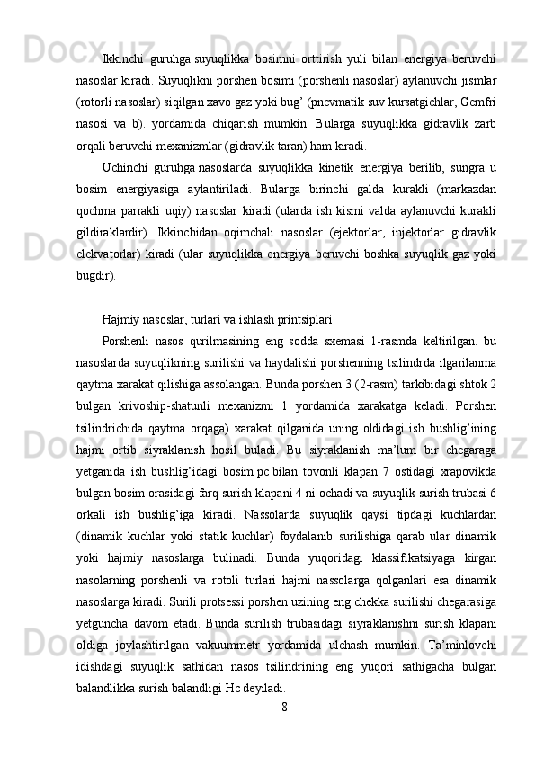 8Ikkinchi   guruhga   suyuqlikka   bosimni   orttirish   yuli   bilan   energiya   beruvchi
nasoslar kiradi. Suyuqlikni porshen bosimi (porshenli nasoslar) aylanuvchi jismlar
(rotorli nasoslar) siqilgan xavo gaz yoki bug’ (pnevmatik suv kursatgichlar, Gemfri
nasosi   va   b).   yordamida   chiqarish   mumkin.   Bularga   suyuqlikka   gidravlik   zarb
orqali beruvchi mexanizmlar (gidravlik taran) ham kiradi.
Uchinchi   guruhga   nasoslarda   suyuqlikka   kinetik   energiya   berilib,   sungra   u
bosim   energiyasiga   aylantiriladi.   Bularga   birinchi   galda   kurakli   (markazdan
qochma   parrakli   uqiy)   nasoslar   kiradi   (ularda   ish   kismi   valda   aylanuvchi   kurakli
gildiraklardir).   Ikkinchidan   oqimchali   nasoslar   (ejektorlar,   injektorlar   gidravlik
elekvatorlar)   kiradi   (ular   suyuqlikka   energiya   beruvchi   boshka   suyuqlik   gaz   yoki
bugdir).
Hajmiy nasoslar, turlari va ishlash printsiplari
Porshenli   nasos   qurilmasining   eng   sodda   sxemasi   1-rasmda   keltirilgan.   bu
nasoslarda suyuqlikning surilishi  va haydalishi  porshenning tsilindrda ilgarilanma
qaytma xarakat qilishiga assolangan. Bunda porshen 3 (2-rasm) tarkibidagi shtok 2
bulgan   krivoship-shatunli   mexanizmi   1   yordamida   xarakatga   keladi.   Porshen
tsilindrichida   qaytma   orqaga)   xarakat   qilganida   uning   oldidagi   ish   bushlig’ining
hajmi   ortib   siyraklanish   hosil   buladi.   Bu   siyraklanish   ma’lum   bir   chegaraga
yetganida   ish   bushlig’idagi   bosim   рс   bilan   tovonli   klapan   7   ostidagi   xrapovikda
bulgan bosim orasidagi farq surish klapani 4 ni ochadi va suyuqlik surish trubasi 6
orkali   ish   bushlig’iga   kiradi.   Nassolarda   suyuqlik   qaysi   tipdagi   kuchlardan
(dinamik   kuchlar   yoki   statik   kuchlar)   foydalanib   surilishiga   qarab   ular   dinamik
yoki   hajmiy   nasoslarga   bulinadi.   Bunda   yuqoridagi   klassifikatsiyaga   kirgan
nasolarning   porshenli   va   rotoli   turlari   hajmi   nassolarga   qolganlari   esa   dinamik
nasoslarga kiradi. Surili protsessi porshen uzining eng chekka surilishi chegarasiga
yetguncha   davom   etadi.   Bunda   surilish   trubasidagi   siyraklanishni   surish   klapani
oldiga   joylashtirilgan   vakuummetr   yordamida   ulchash   mumkin.   Ta’minlovchi
idishdagi   suyuqlik   sathidan   nasos   tsilindrining   eng   yuqori   sathigacha   bulgan
balandlikka surish balandligi   Нс   deyiladi.
