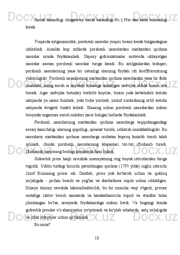 10Surish balandligi chegaraviy surish balandligi   Ηс   ≤   Нчс   dan katta bulmasligi
kerak.
Yuqorida aytganimizdik, porshenli nasoslar yuqori bosim kerak bulgandagina
ishlatiladi.   Amalda   kup   xollarda   porshenli   nasoslardan   markazdan   qochma
nasoslar   urnida   foydalaniladi.   Xajmiy   gidrouzatmalar   sostavida   ishlayotgan
nasoslar   asosan   porshenli   nasoslar   turiga   kiradi.   Bu   aitilganlardan   tashqari,
porshenli   nasoslarning   yana   bir   ustunligi   ularning   foydali   ish   koeffitsientining
yukoriligidir. Porshenli nasoslarning markazdan qochma nasoslardan yana bir farki
shundaki, uning surish ni xaydash trubasiga urnatilgan zadvijka oldida bosim orta
boradi.   Agar   zadvijka   butunlay   berkitib   kuyilsa,   bosim   juda   kattalashib   ketishi
natijasida   yo  nasos   buziladi,   yoki   truba  yoriladi,  yoxud   zurikishning   ortib  ketishi
natijasida   dvegatil   tuxtab   koladi.   Shuning   uchun   porshenli   nasoslardan   yukori
bosymda uzgarmas surish mikdori zarur buligan hollarda foydalaniladi.
Porshenli   nasoslarning   markazdan   qochma   nasoslarga   taqqoslangandagi
asosiy kamchiligi ularning qupolligi, qimmat turishi, ishlatish murakkabligidir. Bu
nasoslarni   markazdan   qochma   nasoslarga   nisbatan   kuproq   kuzatib   turish   talab
qilinadi,   chunki   porshenli   nasoslarning   klapanlari   tez-tez   ifloslanib   turadi.
Ifloslanish nasosning boshqa qismlarida ham buladi.
Gidravlik   press   haqli   ravishda   insoniyatning   eng   buyuk   ixtirolaridan   biriga
tegishli. Ushbu turdagi  birinchi patentlangan qurilma (1795 yilda) ingliz ixtirochi
Jozef   Brumning   pressi   edi.   Dastlab,   press   yuk   ko'tarish   uchun   va   qishloq
xo'jaligida   -   pichan   bosish   va   yog'lar   va   sharbatlarni   siqish   uchun   ishlatilgan.
Dizayn   doimiy   ravishda   takomillashtirildi,   bu   bir   muncha   vaqt   o'tgach,   pressni
metallga   ishlov   berish   sanoatida   va   harakatlanuvchi   tripod   va   stendlar   bilan
jihozlangan   bo'lsa,   armiyada   foydalanishga   imkon   berdi.   Va   bugungi   kunda
gidravlik presslar o'z ahamiyatini yo'qotmadi va ko'plab sohalarda, xalq xo'jaligida
va ichki ehtiyojlar uchun qo'llaniladi.
Bu nima? 