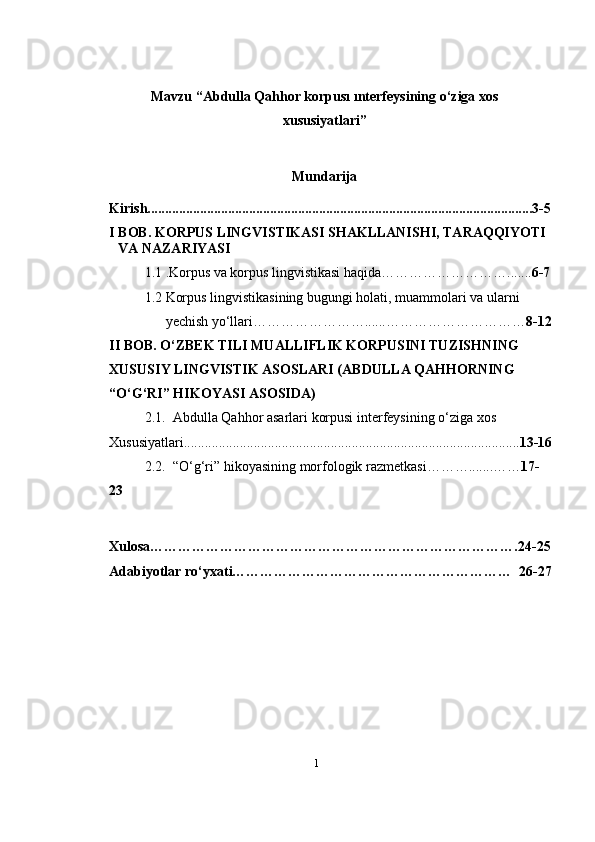 1Mavzu “ Abdulla Qahhor korpusı ınterfeysining o‘ziga xos
xususiyatlari ” 
Mundarija
Kirish..............................................................................................................3-5
I BOB. KORPUS LINGVISTIKASI SHAKLLANISHI, TARAQQIYOTI 
VA   NAZARIYASI
1.1 .Korpus va korpus lingvistikasi   haqida………………………....... 6-7
1.2 Korpus lingvistikasining bugungi holati, muammolari va ularni 
yechish yo‘llari……………………......………………………… 8-12
II BOB. O‘ZBEK TILI MUALLIFLIK KORPUSINI TUZISHNING 
XUSUSIY LINGVISTIK ASOSLARI ( A B D U L LA  Q A H H O R N IN G  
“O‘G‘RI” H I K O Y A SI   A S O SI DA )
2.1. Abdulla Qahhor asarlari korpusi interfeysining o‘ziga xos
Xususiyatlari................................................................................................ 13-16
2.2. “O‘g‘ri” hikoyasining   morfologik   razmetkasi……….......…… 17-
23
Xulosa…………………………………………………………………….24-25
Adabiyotlar ro‘yxati……………………………………………………  26-27 