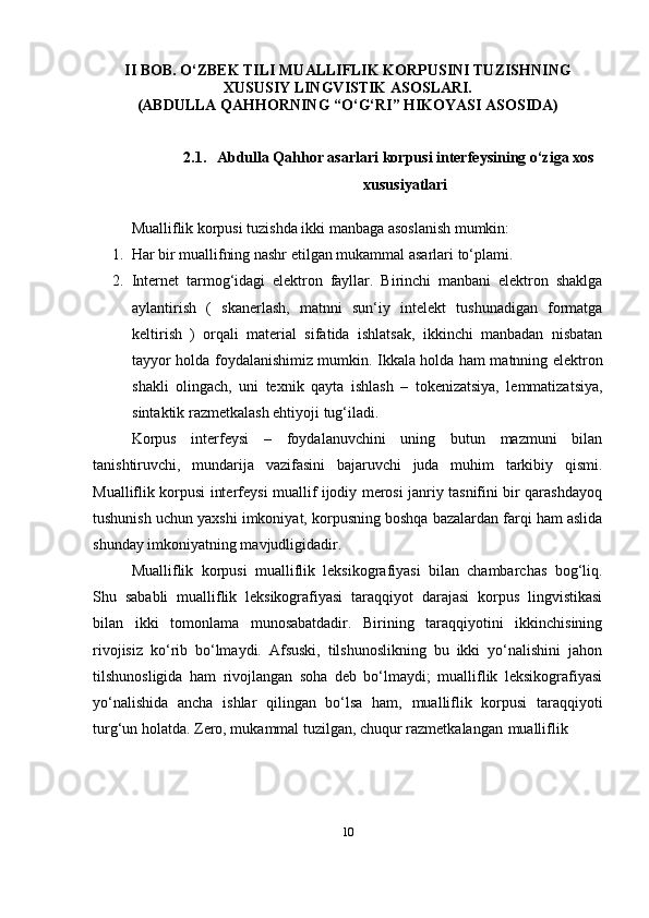 10II BOB.  O‘ ZBEK TILI MUALLIFLIK KORPUSINI TUZISHNING
XUSUSIY LINGVISTIK ASOSLARI.
(ABDULLA QAHHORNING “O‘G‘RI” HIKOYASI ASOSIDA)
2.1. Abdulla Qahhor asarlari korpusi interfeysining o‘ziga xos
xususiyatlari
Mualliflik korpusi tuzishda ikki manbaga asoslanish mumkin:
1. Har bir muallifning nashr etilgan mukammal asarlari   to‘plami.
2. Internet   tarmog‘idagi   elektron   fayllar.   Birinchi   manbani   elektron   shaklga
aylantirish   (   skanerlash,   matnni   sun‘iy   intelekt   tushunadigan   formatga
keltirish   )   orqali   material   sifatida   ishlatsak,   ikkinchi   manbadan   nisbatan
tayyor holda foydalanishimiz mumkin. Ikkala holda ham matnning elektron
shakli   olingach,   uni   texnik   qayta   ishlash   –   tokenizatsiya,   lemmatizatsiya,
sintaktik razmetkalash ehtiyoji   tug‘iladi.
Korpus   interfeysi   –   foydalanuvchini   uning   butun   mazmuni   bilan
tanishtiruvchi,   mundarija   vazifasini   bajaruvchi   juda   muhim   tarkibiy   qismi.
Mualliflik korpusi interfeysi muallif ijodiy merosi janriy tasnifini bir qarashdayoq
tushunish uchun yaxshi imkoniyat, korpusning boshqa bazalardan farqi ham aslida
shunday imkoniyatning mavjudligidadir.
Mualliflik   korpusi   mualliflik   leksikografiyasi   bilan   chambarchas   bog‘liq.
Shu   sababli   mualliflik   leksikografiyasi   taraqqiyot   darajasi   korpus   lingvistikasi
bilan   ikki   tomonlama   munosabatdadir.   Birining   taraqqiyotini   ikkinchisining
rivojisiz   ko‘rib   bo‘lmaydi.   Afsuski,   tilshunoslikning   bu   ikki   yo‘nalishini   jahon
tilshunosligida   ham   rivojlangan   soha   deb   bo‘lmaydi;   mualliflik   leksikografiyasi
yo‘nalishida   ancha   ishlar   qilingan   bo‘lsa   ham,   mualliflik   korpusi   taraqqiyoti
turg‘un holatda. Zero, mukammal tuzilgan, chuqur razmetkalangan   mualliflik 